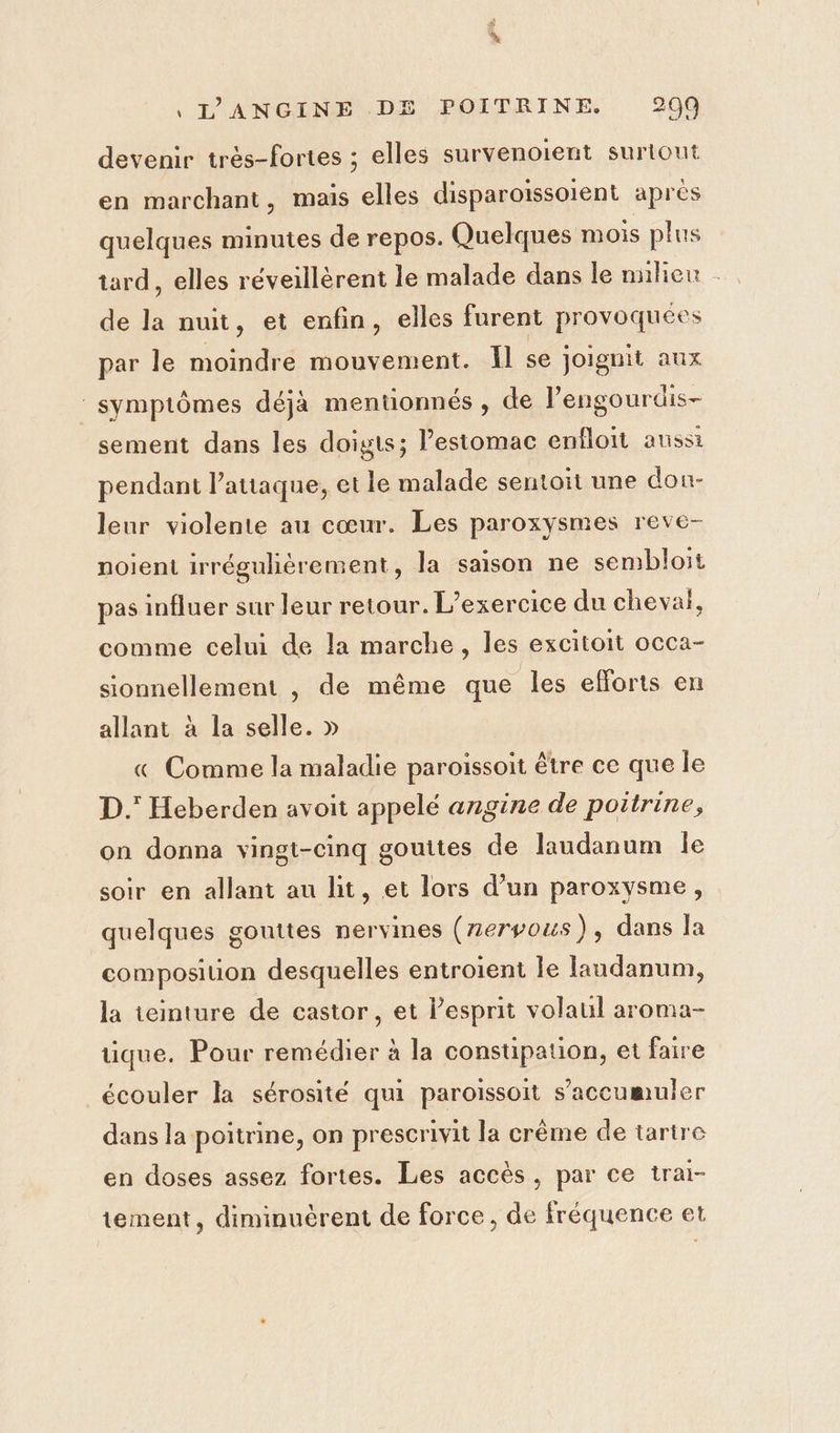 devenir très-fortes ; elles survenoient surtout en marchant, mais elles disparoïssoient aprés quelques minutes de repos. Quelques mois plus tard, elles réveillèrent le malade dans le nulien . de la nuit, et enfin, elles furent provoquées par le moindre mouvement. Il se joiguit aux symptômes déjà mentionnés , de lengourdis- sement dans les doigts; Pesiomac enfloit aussi pendant l’attaque, et le malade sentoit une don- leur violente au cœur. Les paroxysmes reve- noient irréguhèrement, la saison ne sembloit pas influer sur leur retour. L'exercice du cheval, comme celui de la marche, les excitoit occa- sionnellement , de même que les efforts en allant à la selle. » « Comme la maladie paroissoit être ce que le D. Heberden avoit appelé angine de poitrine, on donna vingt-cinq gouttes de laudanum le soir en allant au lit, et lors d’un paroxysme, quelques gouttes nervines (zeryous), dans la composition desquelles entroient le Iandanum, la teinture de castor, et l'esprit volaul aroma- tique. Pour remédier à la constipation, et faire écouler la sérosité qui paroissoit s’accumuler dans la poitrine, on prescrivit la crême de tarire en doses assez fortes. Les accès, par ce trai- tement, diminuèrent de force, de fréquence et