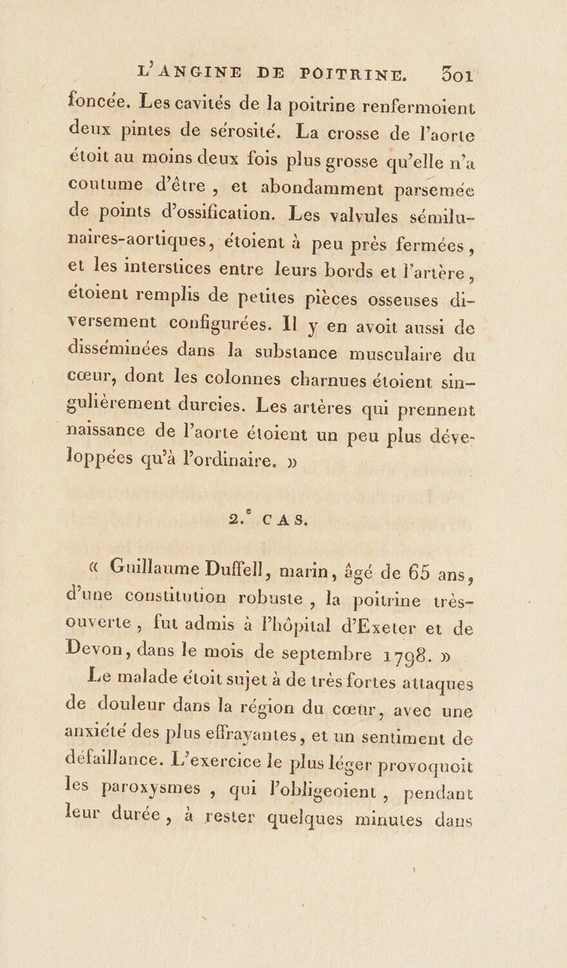 foncée. Les cavités de la poitrine renfermoient deux pintes de sérosité. La crosse de l'aorte étoit au moins deux fois plus grosse qu’elle n’a coutume d’être |, et abondamment parsemée de points d’ossification. Les valvules sémilu- naires-aortiques, étoient à peu près fermées, et les interstices entre leurs bords et l'arière : étoient remplis de Petites pièces osseuses di- versement configurées. Il y en avoit aussi de disséminées dans la substance musculaire du cœur, dont les colonnes charnues étoient sin gulièrement durcies. Les artères qui prennent naissance de l’aorte étoient un peu plus déve- loppées qu’à lordinaire. » 316 C AS. € Guillaume Duffell, marin, agé de 65 ans, d’une constitution robuste , la poitrine très- ouverte , fut admis à Phôpital d’'Exeter et de Devon, dans le mois de septembre 1798. » Le malade étoit sujet à de très fortes attaques de douleur dans la région du cœûr, avec une anxiété des plus effrayantes, et un sentiment de défaillance. L'exercice le plus léger provoquoit les paroxysmes , qui lobligeoient , pendant leur durée, à rester quelques minutes dans