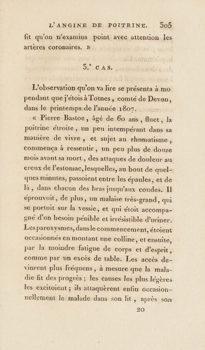 fit qu'on n’examina point avec attention les artères coronaires. ». D ROALS, | L'observation qu’on va lire se présenta à mo pendant que j’étois à Totnes, comté de Devon, dans le printemps de l’année 1807. € Pierre Bastoe, âgé de 60 ans, fluet, Ja poitrine étroite, un peu intempérant dans sa mamere de vivre, et sujet au rhumatisme 5 commença à ressentir, un peu plus de douze mois avant sa mort , des attaques de douleur au creux de l'estomac, lesquelles, au bout de quel- ques minutes, passoient entre les épaules, et de là, dans chacun des bras jusqu'aux coudes. Il éprouvoit, de plus, un malaise très-grand, qui se portoit sur la vessie, et qui étoit accompa- gné d’un besoin sil et irrésistible d’uriner. Les paroxysmes, dansle commencement, étoient occasionnés en montant une colline, et ensuite, par la momdre fatigue de corps et d'esprit, comme par un excès de table. Les accès de- vinrent plus fréquens , à mesure que la mala- die fit des progrès ; les canses les plus légères les excitoient ; ils attaquèrent enfin occasion- nellement le malade dans son lit, après son 20