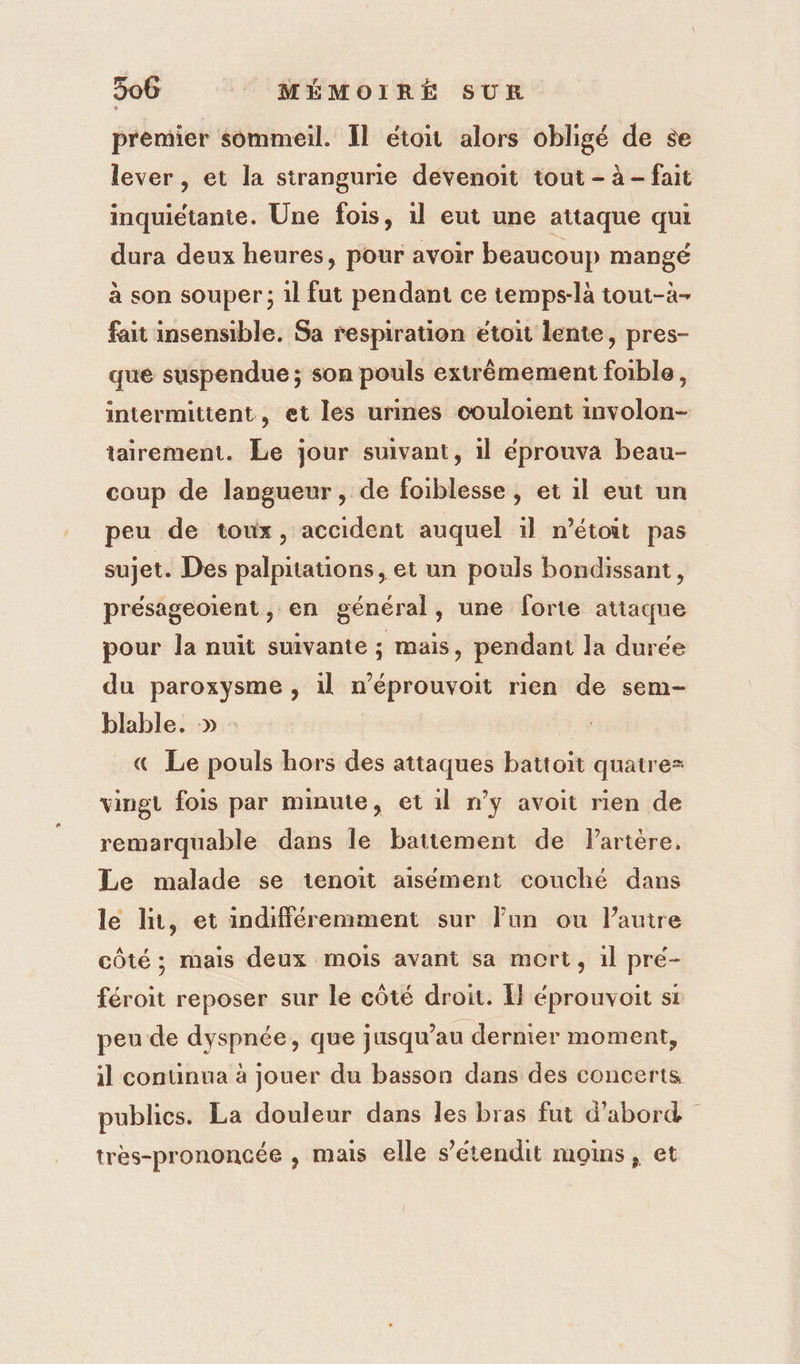 premier sommeil. Il étoit alors obligé de se lever , et la strangurie devenoit tout - à - fait inquiétante. Une fois, 1l eut une attaque qui dura deux heures, pour avoir beaucoup mangé à son souper ; 1l fut pendant ce temps-là tout-à- fait insensible. Sa respiration etoit lente, pres- que suspendue ; son pouls extrêmement foible, intermittent, et les urines couloient involon- tairement. Le jour suivant, il éprouva beau- coup de langueur, de foiblesse , et il eut un peu de toux, accident auquel il n’étoit pas sujet. Des palpitations, et un pouls bondissant, présageoiïent, en général, une forte atiaque pour la nuit suivante ; mais, pendant la durée du paroxysme , 1l n’éprouvoit rien de sem- blable. » - « Le pouls hors des attaques battoit quatre= vingt fois par minute, et il n’y avoit rien de remarquable dans le battement de Partère, Le malade se tenoit aisément couché dans le li, et indifféremment sur lun ou l’autre côté ; mais deux mois avant sa mort, il pré- féroit reposer sur le côté droit. K éprouvoit si peu de dyspnée, que jusqu’au dernier moment, il conunua à jouer du basson dans des concerts publics. La douleur dans les bras fut d'abord très-prononcée , mais elle s’étendit moins, et