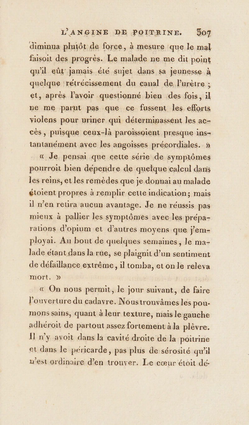 diminua plutôt de force, à mesure que le mal faisoit des progrès. Le malade ne me dit point qu'il eût jamais été sujet dans sa jeunesse à quelque 'retrécissement du canal de lurètre ; et, après lavoir questionné bien des fois, il ne me parut pas que ce fussent les eflorts violens pour uriner qui déterminassent les ac- cés, puisque ceux-là paroïssoient presque ins- tantanément avec les angoisses précordiales. » « Je. pensai que cette série de symptômes pourroit bien dépendre de quelque calcul dans les reins, et les remèdes que je donpnai au malade étoient propres à remplir cetteindication; mais 1] n’en retira aucun avantage. Je ne réussis pas mieux à pallier les symptômes avec les preépa- rauons d’opium et d’autres moyens que j'em- ployai. Au bout de quelques semaines, le ma- lade étant dans la rue, se plaignit d’un sentiment de défaillance extrême, 1l tomba, et on le releva mort, » &amp; On nous permit, le jour suivant, de faire l'ouverture du cadavre. Noustrouvämes les pou- mons sains, quant à leur texture, mais le gauche adhéroit de partout assez fortement à la plèvre. Il n’y avoit dans la cavité droite de la poitrine et dans le péricarde, pas plus de sérosité qu'il west ordinaire d’en trouver. Le cœur étoit dc-