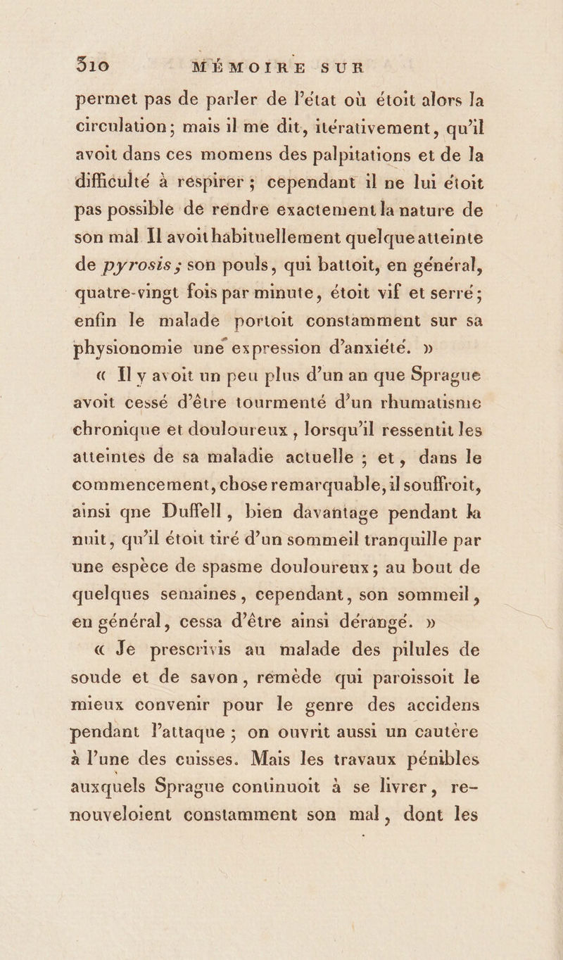 permet pas de parler de létat où étoit alors la circulation; mais il me dit, itérativement, qu’il avoit dans ces momens des palpitations et de la difficulté à réspirer ; cependant il ne lui étoit pas possible dé rendre exactement la nature de son mal Il avoithäbituellement quelque atteinte de pyrosis ; son pouls, qui batioit, en général, quatre-vingt fois par minute, étoit vif et serré ; enfin le malade portait constamment sur sa physionomie une expression d’anxiété. » € Il y avoit un peu plus d’un an que Sprague avoit cessé d’être tourmenté d’un rhumatisme chronique et douloureux , lorsqu'il ressent les atteintes de sa maladie actuelle ; et, dans le commencement, chose remarquable, ilsouffroit, ainsi qne Duffell, bien davantage pendant k nuit, qu'il étoit tiré d’un sommeil tranquille par une espèce de spasme douloureux; au bout de quelques semaines, cependant, son sommeil, en général, cessa d’être ainsi dérangé. » « Je prescrivis au malade des pilules de soude et de savon, rémède qui paroissoit le mieux convenir pour le genre des accidens pendant lattaque ; on ouvrit aussi un cautère à l’une des cuisses. Mais les travaux pémbles auxquels Sprague continuoit à se livrer, re- nouveloient constamment son mal, dont les