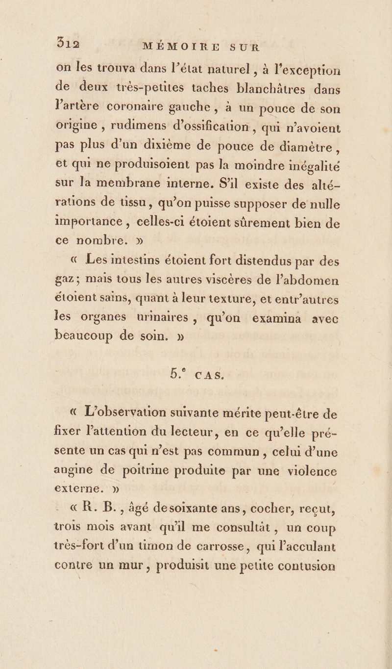 on les trouva dans l’état naturel , à l'exception de deux trés-petites taches blanchâtres dans l'artère coronaire gauche, à un pouce de son origine , rudimens d’ossification , qui n’avoient pas plus d’un dixième de pouce de diamètre , et qui ne produisoient pas la moindre ete sur la membrane interne. S'il existe des alté- rations de tissu, qu’on puisse supposer de nulle importance , celles-ci étoient sûrement bien de ce nombre. « Les intestins étoient fort distendus par des gaz; mais tous les autres viscères de l’abdomen étoient sains, quant à leur texture, et entr’autres les organes urinaires, qu'on examina avec beaucoup de soin. » Ericus: « L'observation suivante mérite peut-être de fixer l’attenuon du lecteur, en ce qu’elle pré- sente un cas qui n’est pas commun, celui d’une angine de poitrine produite par une violence externe. » | &amp; R. B., âgé desoixante ans, cocher, recut, trois mois avant qu'il me consultät, un coup très-fort d’un timon de carrosse, qui l’acculant contre un mur, produisit une petite contusion