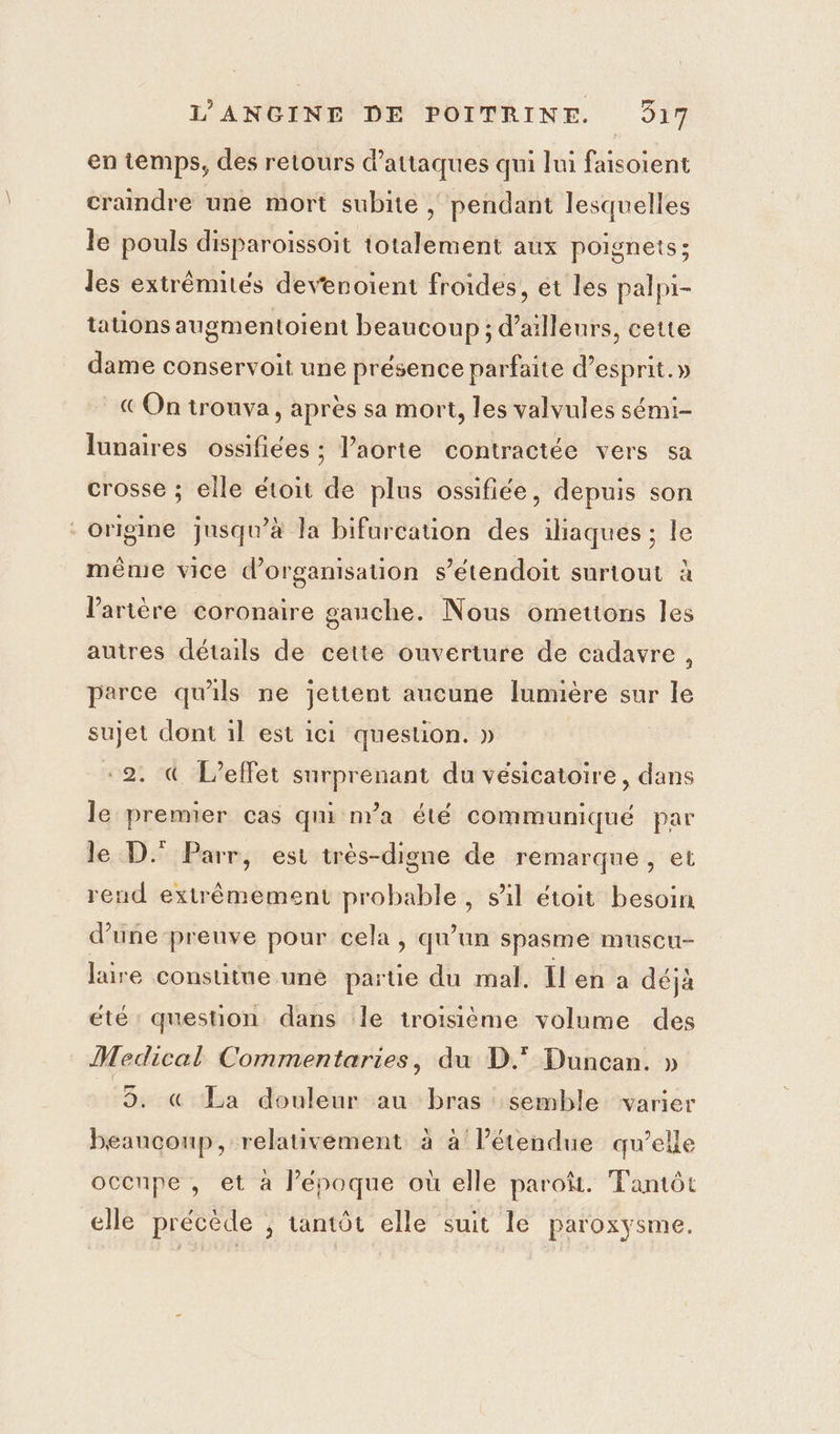 en temps, des retours d'attaques qui lui faisoient craindre une mort subite ; pendant lesquelles le pouls disparoissoit totalement aux poignets; les extrémités devenoient froides, et les palpi- tations augmentoient beaucoup ; d’ailleurs, cette dame conservoit une présence parfaite d’esprit.» € On trouva, après sa mort, les valvules sémi- lunaires ossifiées ; laorte contractée vers sa crosse ; elle étoit de plus ossifiée, depuis son origine jusqu’à la bifurcation des iliaques ; le même vice d’organisauon s’étendoit surtout à l'artère coronaire gauche. Nous omettons les autres détails de cette ouverture de cadavre, parce qu'ils ne jettent aucune lumière sur le sujet dont il est ici question. » «2. &amp; L'effet surprenant du vésicatoire, dans le premier cas qni n'a été communiqué par le D. Parr, est très-digne de remarque, et rend extrêmement probable, sil étoit besoin d’une preuve pour cela, qu'un spasme muscu- laire constitne une parue du mal. [l'en a déjà été question dans le troisième volume des Medical Commentaries, du D.° Duncan. » 5. « La douleur au bras semble varier beaucoup, relativement à à l'étendue qu’elle occupe, et à l’époque où elle paroë. Tantôt elle précède , tantôt elle suit le paroxysme.