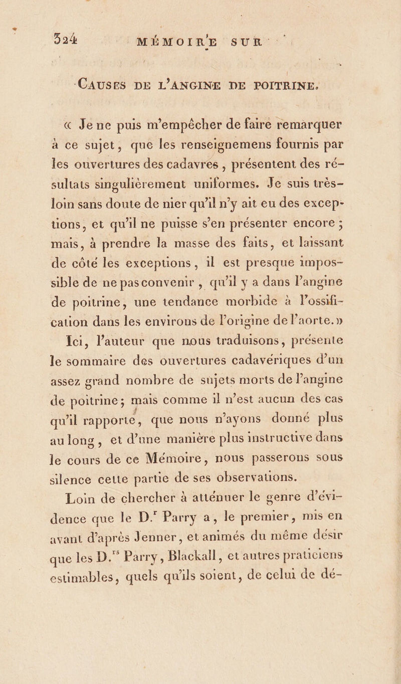 -CAUSES DE L’ANGINE DE POITRINE. « Je ne puis m'empêcher de faire remarquer à ce sujet, que les renseignemens fournis par les ouvertures des cadavres , présentent des ré- sultats singulièrement uniformes. Je suis très- loin sans doute de nier qu’il n’y ait eu des excep- tions, et qu'il ne puisse s’en présenter encore ; mais, à prendre la masse des faits, et laissant de côté les exceptions, il est presque 1mpos- sible de ne pasconvenir , qu'il y a dans l’angine de poitrine, une tendance morbide à lPossifi- cation dans les environs de l’origine de laorte.y» Ici, l’auteur que nous traduisons, présente le sommaire des ouvertures cadavériques d’un assez grand nombre de sujets morts de l’angine de poitrine; mais comme il nest aucun des cas qu'il rapporte , que nous n’ayons donné plus au long, et d’une maniere plus instructüve dans le cours de ce Mémoire, nous passerons sous silence cette parue de ses observations. Loin de chercher à atténuer le genre d’évi- dence que le D.° Parry a, le premier, mis en avant d'après Jenner, et animés du même désir que les D.” Parry, Blackall, et autres praticiens estimables, quels qu'ils soient, de celui de dé-