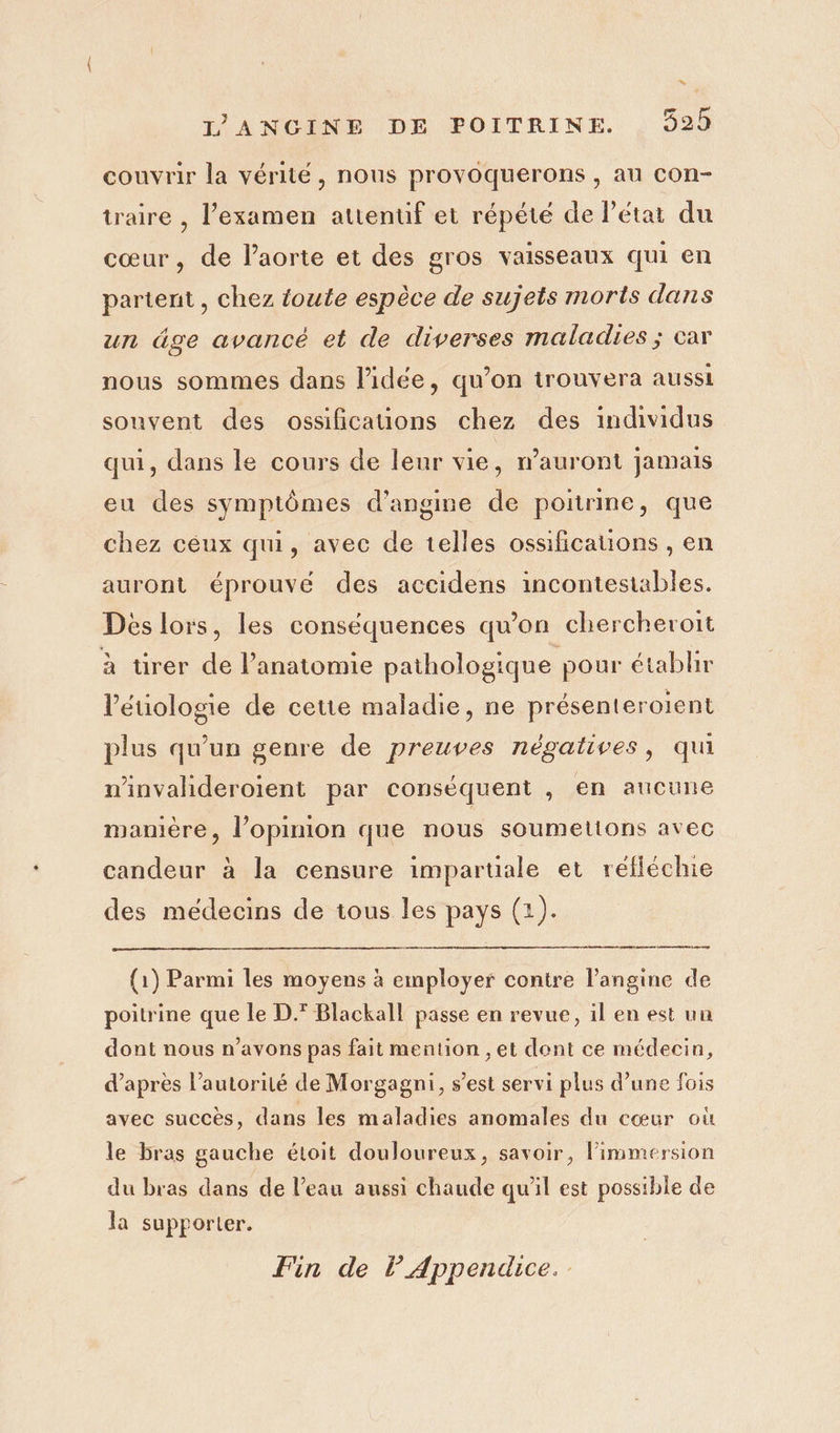 * LANCGINE DE POITRINE. 929 couvrir la vérité, nous provoquerons , au con- traire , l'examen attenuf et répété de Pétai du cœur, de l’aorte et des gros vaisseaux qui en partent , chez toute espèce de sujets morts dans un âge avancé et de diverses maladies; car nous sommes dans l’idée, qu’on trouvera aussi souvent des ossificauons chez des individus qui, dans le cours de leur vie, n'auront jamais eu des symptômes d’'angme de poitrine, que chez céux qui, avec de telles ossifications , en auront éprouvé des accidens incontestables. Dès lors, les conséquences qu'on chercheroit à tirer de l’anatomie pathologique pour établir l’étiologie de cette maladie, ne présenteroient plus qu’un genre de preuves négatives, qui minvalideroient par conséquent , en aucune mamière, l’opinion que nous soumettons avec candeur à la censure impartiale et réfléchie des medecins de tous les pays (1). (1) Parmi les moyens à employer contre l’angine de poitrine que le D.* Blackall passe en revue, il en est un dont nous n'avons pas fait mention , et dont ce médecin, d’après l’autorilé de Morgagni, s’est servi plus d’une fois avec succès, dans les maladies anomales du cœur où le bras gauche étoit douloureux, savoir, limmersion du bras dans de l’eau aussi chaude qu'il est possible de la supporter. Fin de lAppendice..