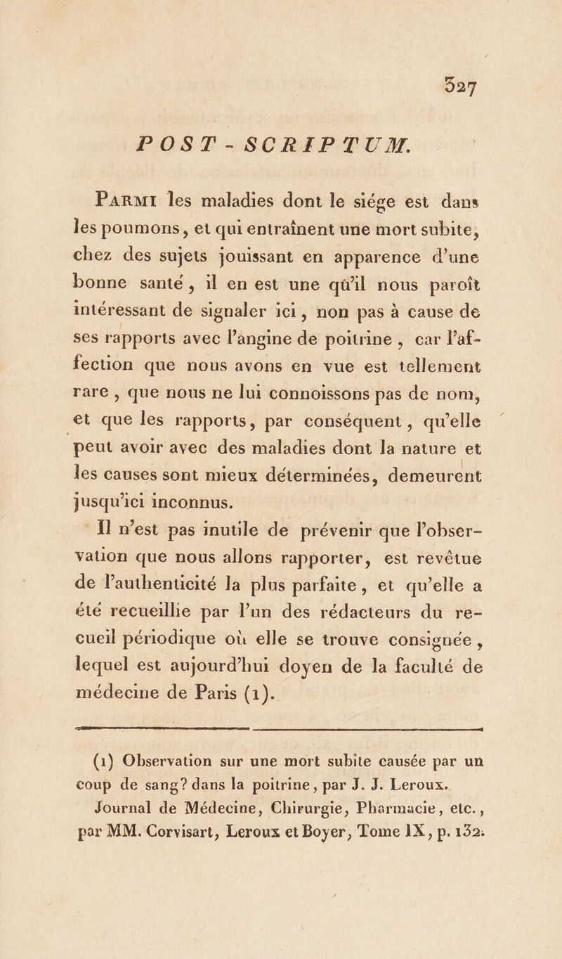 POST -SCRIPTUA. Parmi les maladies dont le siége est dans les poumons, et qui entraînent une mort subite, chez des sujets jouissant en apparence d’une bonne santé, il en est une qu'il nous paroît intéressant de signaler ici, non pas à cause de ses rapports avec l’angine de poitrine, car l’af- fection que nous avons en vue est tellement rare , que nous ne lui connoissons pas de nom, et que les rapports, par conséquent, qu’elle ‘peut avoir avec des maladies dont la nature et les causes sont mieux déterminées, demeurent jusqu'ici inconnus. {ll m'est pas inutile de prévenir que l’obser- vauon que nous allons rapporter, est revêtue de l’authenticité la plus parfaite, et qu’elle a été recueillie par l’un des rédacteurs du re- cueil périodique où elle se trouve consignée, lequel est aujourd’hui doyen de la faculté de médecine de Paris (1). (1) Observation sur une mort subite causée par un coup de sang? dans la poitrine, par J. J. Leroux. Journal de Médecine, Chirurgie, Pharmacie, elc., par MM. Corvisart, Leroux et Boyer, Tome IX, p. 132: