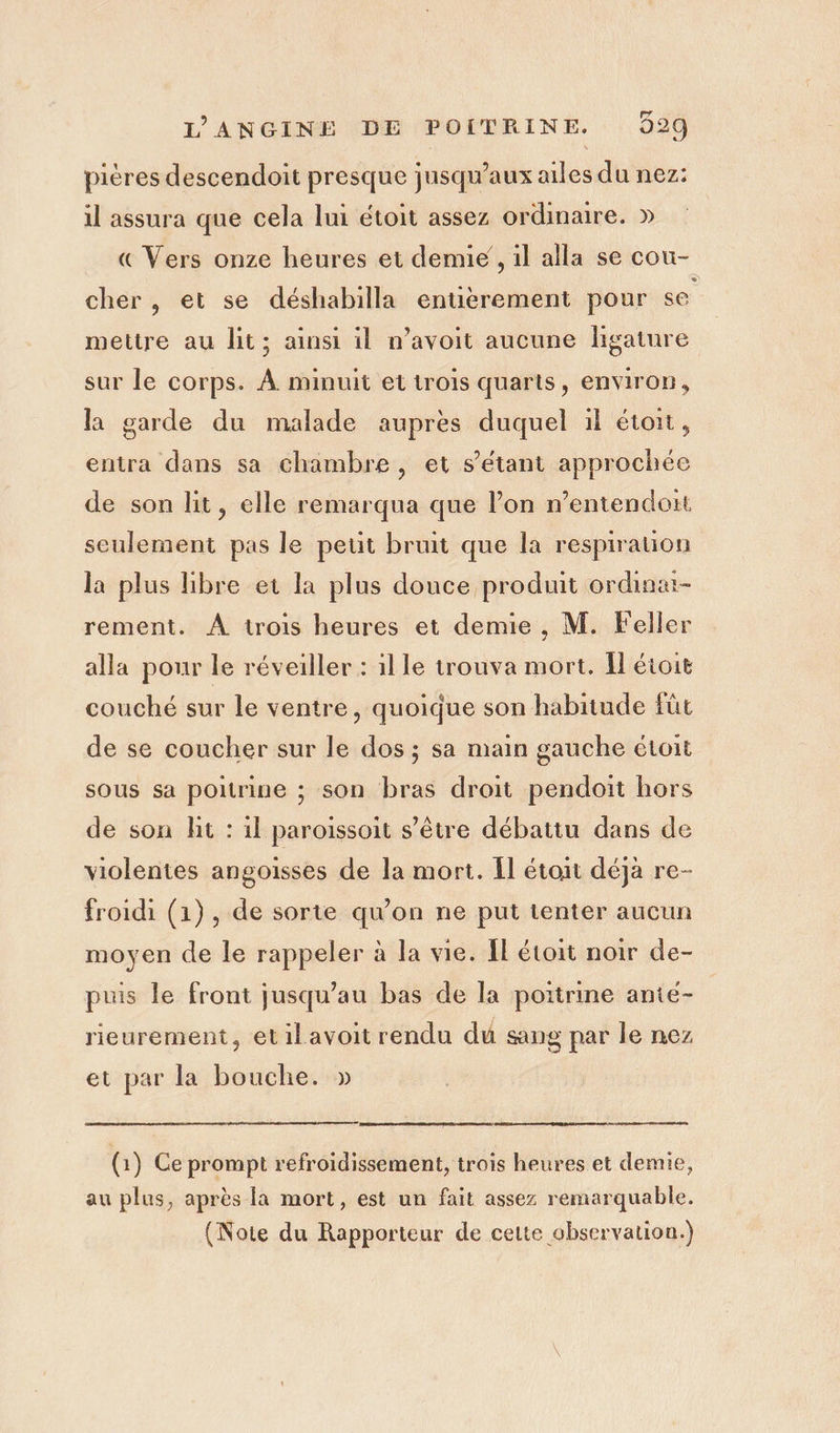 pières descendoit presque jusqu'aux ailes du nez: il assura que cela lui étoit assez ordinaire. » « Vers onze heures et demie , il alla se cou- cher , et se déshabilla entierement pour se mettre au lit; ainsi il n’avoit aucune ligature sur le corps. À minuit et trois quarts, environ, la garde du malade auprès duquel il étoit, entra dans sa chambre, et s'étant approchée de son lit, elle remarqua que l’on n’entendoit seulement pas le peut bruit que la respiration la plus libre et la plus douce produit ordina- rement. À trois heures et demie , M. Feller alla pour le réveiller : 1l le trouva mort. Îl étoit couché sur le ventre, quoique son habitude füt de se coucher sur le dos ; sa main gauche étoit sous sa poitrine ; son bras droit pendoit hors de son lit : il paroissoit s’être débattu dans de violentes angoisses de la mort. {l étoit déjà re- froidi (1), de sorte qu'on ne put tenter aucun moyen de le rappeler à la vie. [l étoit noir de- puis le front jusqu’au bas de la poitrine ante- rieurement, etil avoit rendu du sang par le nez et par la bouche. » (1) Ce prompt refroidissement, trois heures et demie, au plus, après la mort, est un fait assez remarquable. (Note du Rapporteur de cette observation.)