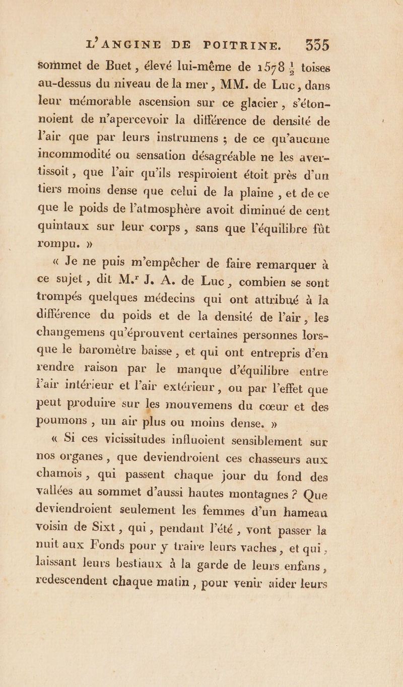 sommet de Buet , élevé lui-même de 1578 ! toises au-dessus du niveau de la mer , MM. de Luc, dans leur mémorable ascension sur ce glacier , s’éton- noient de n’apercevoir la différence de densité de l'air que par leurs instrumens ; de ce qu'aucune incommodité ou sensation désagréable ne les aver- tussoit, que l'air qu’ils respirolent étoit près d’un tiers moins dense que celui de la plaine , et de ce que le poids de l’atmosphère avoit diminué de cent quintaux sur leur corps, sans que l'équilibre fût rompu. » « Je ne puis m’empècher de faire remarquer à ce sujet, dit M.' J, A, de Luc, combien se sont trompés quelques médecins qui ont attribué à la différence du poids et de la densité de l'air , les changemens qu’éprouvent certaines personnes lors- que le baromètre baisse , et qui ont entrepris d’en rendre raison par le manque d'équilibre entre l'air intérieur et l’air extérieur » Ou par l'effet que peut produire sur les mouvemens du cœur et des poumons , un air plus ou moins dense, » | « Si ces vicissitudes influoient sensiblement sur nos organes , que deviendroient ces chasseurs aux chamoïis , qui passent chaque jour du fond des vallées au sommet d’aussi hautes montagnes ? Que deviendroient seulement les femmes d’un hameau voisin de Sixt, qui, pendant l'été , vont passer la nuit aux Fonds pour ÿ traire leurs vaches , et qui, laissant leurs bestiaux à la garde de leurs enfans, redescendent chaque matin, pour venir aider leurs