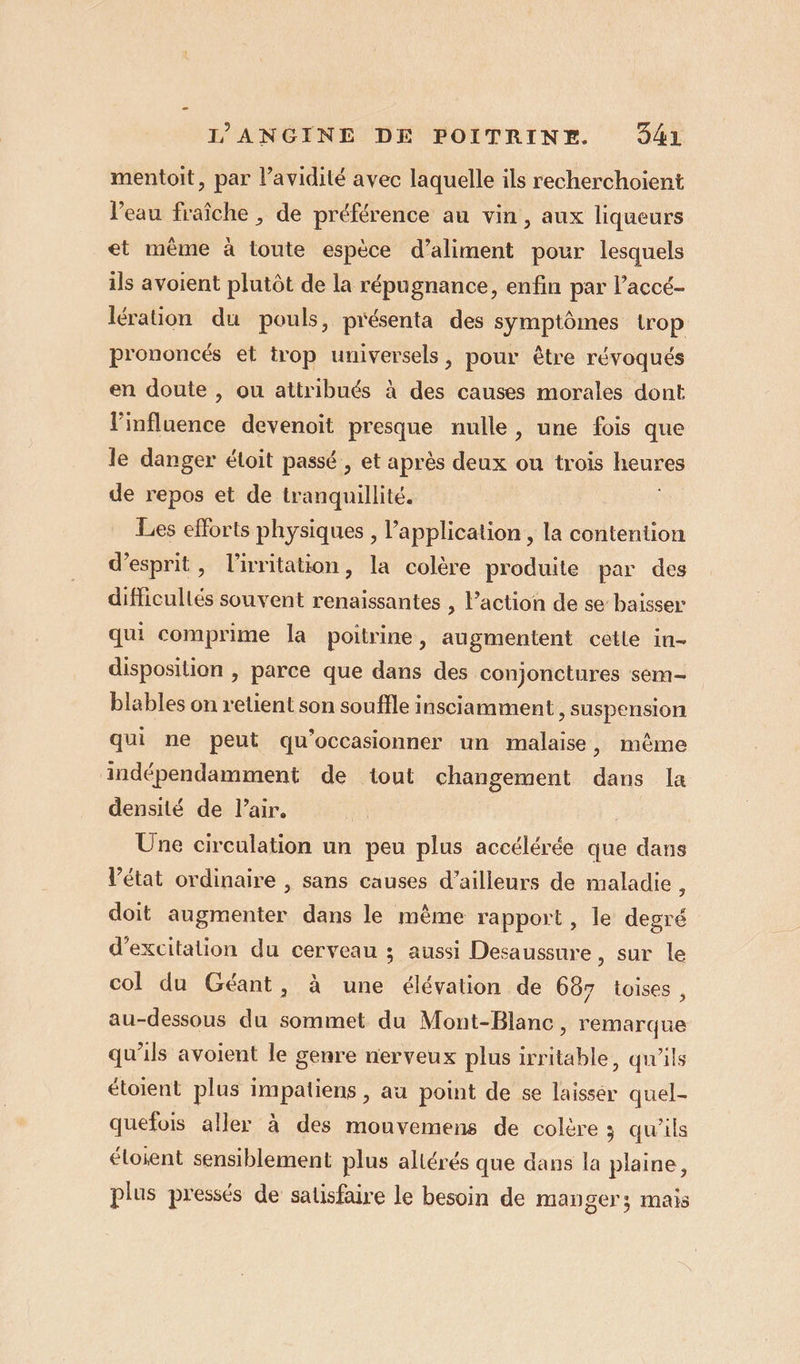 mentoit, par l’avidité avec laquelle ils recherchoient l'eau fraîche , de préférence au vin , aux liqueurs et même à toute espèce d’aliment pour lesquels ils avoient plutôt de la répugnance, enfin par l’accé- lération du pouls, présenta des symptômes trop prononcés et trop universels, pour être révoqués en doute , ou attribués à des causes morales dont l'influence devenoit presque nulle, une fois que le danger étoit passé , et après deux ou trois heures de repos et de tranquillité. ï Les efforts physiques , application , la contention d'esprit, l'irritation, la colère produite par des difficullés souvent renaissantes , l’action de se baisser qui comprime la poitrine, augmentent cetle in- disposition , parce que dans des conjonctures sem- blables on retient son souffle insciamment , suspension qui ne peut qu’occasionner un malaise, même indépendamment de tout changement dans la densité de l'air. : Une circulation un peu plus accélérée que dans Vétat ordinaire , sans causes d’ailleurs de maladie , doit augmenter dans le mème rapport, le degré d’excitation du cerveau ; aussi Desaussure, sur le col du Géant, à une élévation de 687 toises , au-dessous du sommet du Mont-Blanc, remarque qu'ils avoient le genre nerveux plus irritable, qu'ils étoient plus impatiens , au point de se laisser quel- quefois aller à des mouvemens de colère ; qu’ils éloient sensiblement plus altérés que dans la plaine, plus pressés de satisfaire le besoin de manger; mais