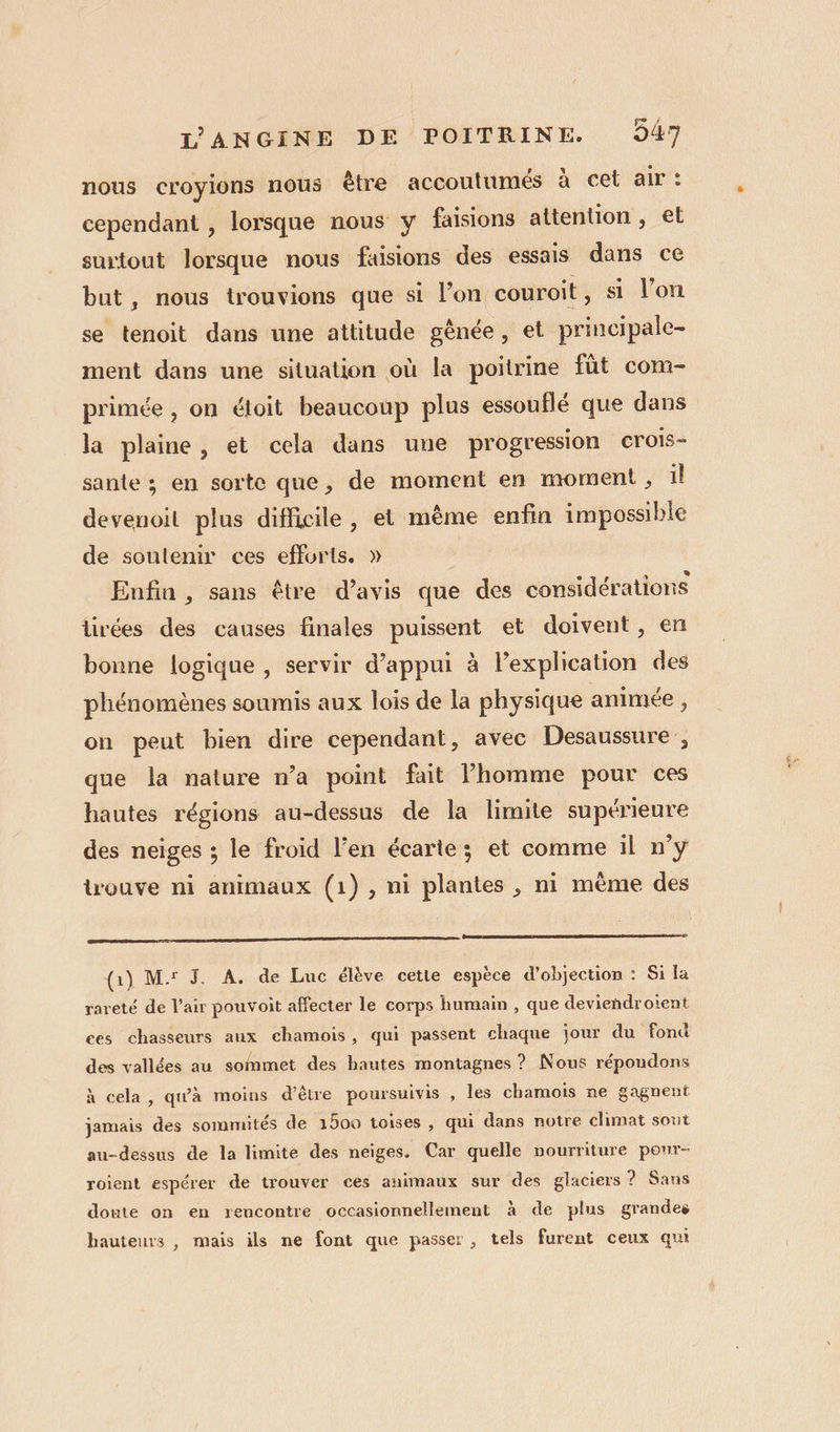 nous croyions nous être accoutumés à cet air : cependant , lorsque nous y faisions attention , et surtout lorsque nous fuisions des essais dans ce but, nous trouvions que si l’on couroit , sa l’on se tenoit dans une attitude gênée, et principale- ment dans une situation où la poitrine fût com- primée , on éloit beaucoup plus essouflé que dans la plaine, et cela dans une progression croIs- sante ; en sorte que, de moment en moment ; il devenoit plus difficile, et même enfin impossible de soutenir ces efforts. » Enfin , sans être d'avis que des considérations tirées des causes finales puissent et doivent, en bonne logique , servir d'appui à l’explication des phénomènes soumis aux lois de la physique animée, on peut bien dire cependant, avec Desaussure , que la nature n’a point fait l’homme pour ces hautes régions au-dessus de la limite supérieure des neiges ; le froid l'en écarte; et comme il n’y trouve ni animaux (1), ni plantes , ni même des (Gi) M: J. A. de Luc élève cette espèce d’objection : Si la rareté de l’air pouvoit affecter le corps humain , que deviendroient ces chasseurs aux chamois, qui passent chaque jour du fond des vallées au sommet des hautes montagnes ? Nous répoudons à cela, qu'à moins d’être poursuivis , les chamois ne gagnent jamais des sommités de 1500 toises , qui dans notre climat sout au-dessus de la limite des neiges. Car quelle nourriture pour- roient espérer de trouver ces animaux sur des glaciers ? Sans doute on en rencontre occasionnellement à de plus grandes hauteurs, mais ils ne font que passer, tels furent ceux qui