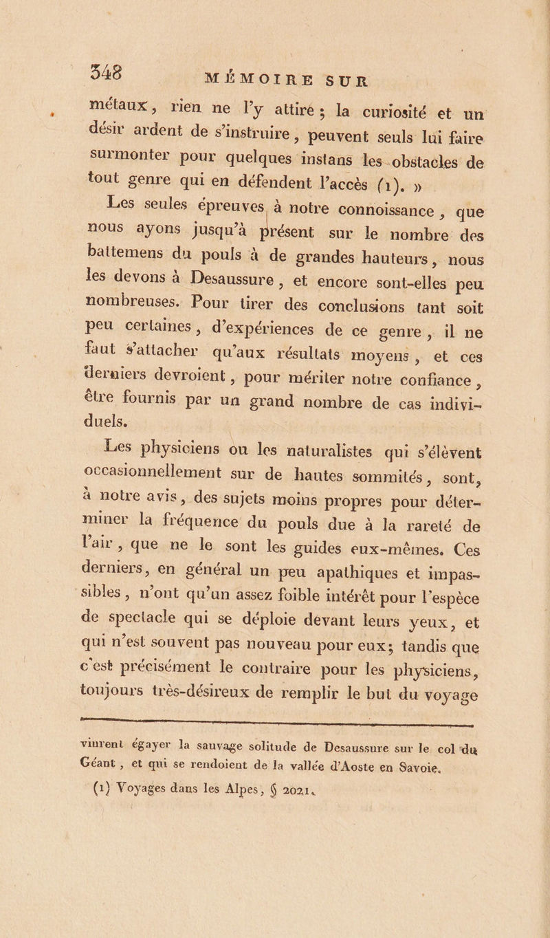 métaux, rien ne l’y attire ; la curiosité et un désir ardent de s’instruire &gt; peuvent seuls lui faire surmonter pour quelques instans les.obstacles de tout genre qui en défendent l’accès ( 1)» Les seules épreuves, à notre connoissance , que nous ayons jusqu’à présent sur le nombre des battemens du pouls à de grandes hauteurs, nous les devons à Desaussure , et encore sont-elles peu nombreuses. Pour tirer des conclusions tant soit peu certaines, d’expériences de ce genre , il ne faut attacher qu'aux résultats moyens , et ces derniers devroient , pour mériter notre confiance ; être fournis par un grand nombre de cas indivi- duels, | Les physiciens ou les naturalistes qui s'élèvent occasionnellement sur de hautes sommilés, sont, à notre avis, des sujets moins propres pour déter- mincr la fréquence du pouls due à la rareté de l'air &gt; que ne le sont les guides eux-mêmes. Ces derniers, en général un peu apathiques et impas- sibles, n’ont qu’un assez foible intérêt pour l'espèce de spectacle qui se déploie devant leurs yeux, et qui n’est souvent pas nouveau pour eux; tandis que c'est précisément le contraire pour les physiciens, toujours très-désireux de remplir le but du voyage viurent égayer la sauvage solitude de Desaussure sur le col ‘du Géant , et qui se rendoient de la vallée d'Aoste en Savoie,