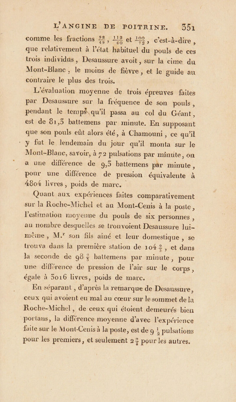 comme les fractions ££, 12 et 109, c’est-à-dire  que relâtivement à l’état habituel du pouls de ces trois individus , Desaussure avoit, sur la cime du Mont-Blanc ; le moins de fièvre, et le guide au contraire le plus des trois. L'évaluation moyenne de trois épreuves faites par Desaussure sur la fréquence de son pouls , pendant le temps. qu’il passa au col du Géant, est de 81,5 battemens par minute. En supposant que son pouls eût alors été, à Chamouni, ce qu’il y fut le lendemain du jour qu’il monta sur le Mont-Blanc, savoir, à 72 pulsations par minute, on a une différence de 9,3 battemens par minule, pour une différence de pression équivalente à 4804 livres , poids de marc. Quant aux expériences faites comparativement sur la Roche-Michel et an Mont-Cenis à la poste , l'estimation moyenne du pouls de six personnes , au nombre desquelles se trouvoient Desaussure lui- même, M.* son fils aîné et leur domestique , se trouva dans la première station de 1042, et dans la seconde de 98% battemens par minute, pour une différence de pression de l'air sur le Corps , égale à 5016 livres, poids de marc, En séparant , d’après la remarque de Desaussure, ceux qui avoient eu mal au cœur sur le sommet de la Roche-Michel, de ceux qui étoient demeurés bien portaus, la différence moyenne d’avec l'expérience faite sur le Mont-Cenis à la poste, est de 9 : pulsations pour les premiers, et seulement 2 7 pour les autres,