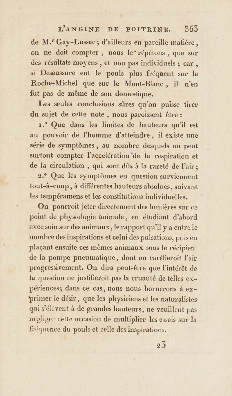 de M.' Gay-Lussac; d’ailleurs en pareille matière, on ne doit compter , nous le” répétons , que sur des résultats moyens , et non pas individuels ; car, si Desaussure eut le pouls plus fréquent sur la Roche-Michel que sur le Mont-Blanc, il n’en fut pas de mème de son domestique. Les seules conclusions sûres qu’on puisse tirer du sujet de celte note , nous paroissent être : 1.° Que dans les limites de hauteurs qu'il est au pouvoir de l’homme d’atteindre , il existe une série de symptômes , au nombre desquels on peut surtout compter l'accélération ‘de la respiration et de la circulation , qui sont dûs à la rareté de l’air ; 2.° Que les symptômes en question surviennent tout-àä-coup, à différentes hauteurs absolues, suivant les tempéramens et les constitutions individuelles. On pourroit jeter directement des lumières sur ce point de physiologie animale, en étudiant d’abord avec soin sur des animaux, le rapport qu’il y a entre le nombre des inspirations et celui des pulsations, puis en plaçant ensuite ces mêmes animaux sous le récipien: de la pompe pneumatique, dont on raréfieroit l'air progressivement. On dira peut-être que l’intérêt de la question ne justifieroit pas la cruauté de telles ex- périences; dans ce cas, nous nous bornerons à ex- ‘primer le désir, que les physiciens et les naturalistes qui s'élèvent à de grandes hauteurs, ne veuillent pas négliger celte occasion de multiplier les essais sur la lréquence du pouls et celle des inspirations. 23