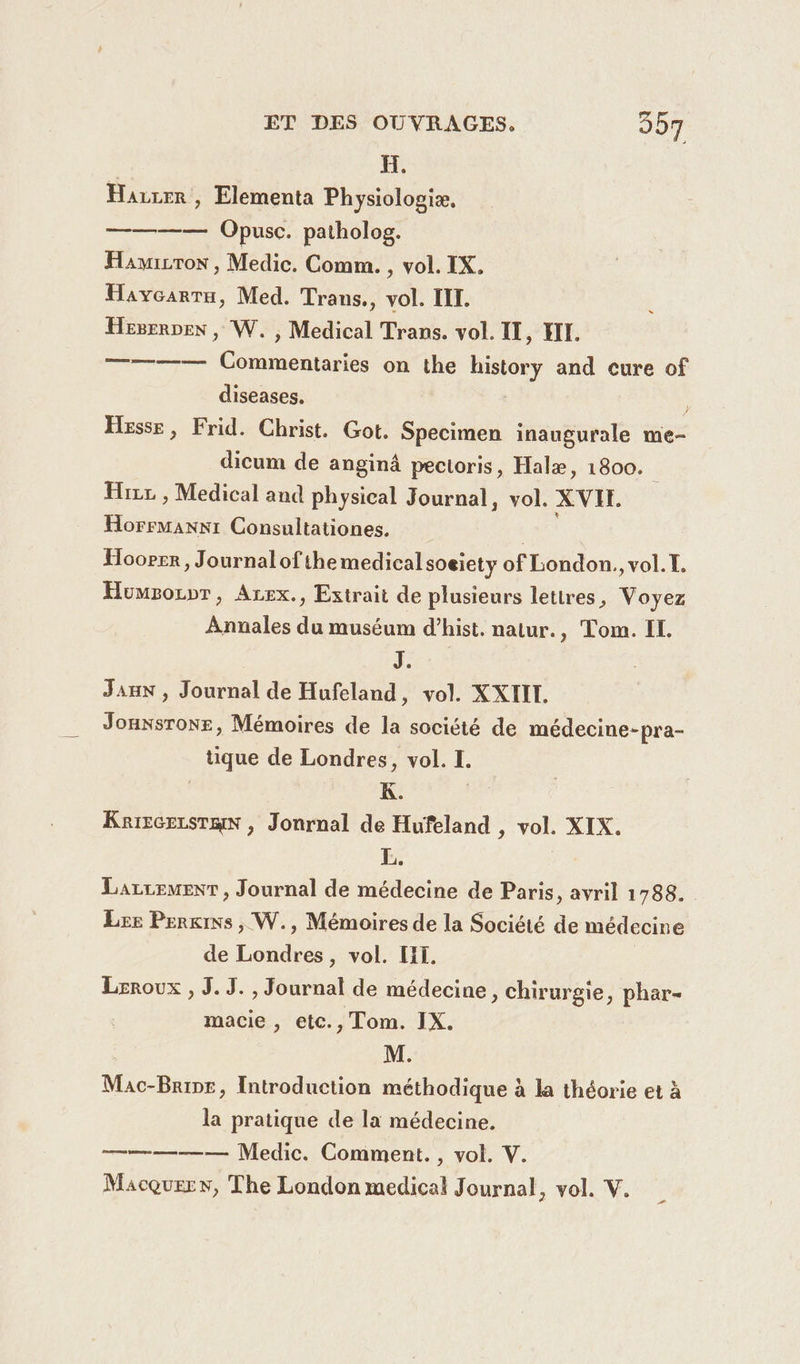 H. Harzer, Elementa Physiologiæ. ———— Opusc. patholog. Hamwicron, Medic. Comm. , vol. IX. Havcarru, Med. Trans., vol. III. Hesernex, W. , Medical Trans. vol. II, HII. ———— Commentaries on the history and cure of diseases. | Hesse, Frid. Christ. Got. Specimen inaugurale me- dicum de anginä pectoris, Halæ, 1800. Hrzc , Medical and physical Journal, vol. XVIR. os Consultationes. Hooper, Journalofthemedical soeiety of London., vol. I. Humsorpr, Arex., Extrait de plusieurs letires, Voyez Annales du muséum d’hist. natur., Tom. IL. J. Jan , Journal de Hufeland, vol. XXIII. Jonxsrone, Mémoires de la société de médecine-pra- tique de Londres, vol. I. K. Karscecsrmn , Jonrnal de Hufeland , vol. XIX. L. : Larcemenr , Journal de médecine de Paris, avril 1788. Lee Perkins , W., Mémoires de la Société de médecine de Londres, vol. II. Leroux , J. JS. , Journal de médecine, chirurgie, phar- macie , etc., Tom. IX. M. Mac-Brinr, Introduction méthodique à la théorie et à la pratique de la médecine. a ——— Medic. Comment. , vol. V.