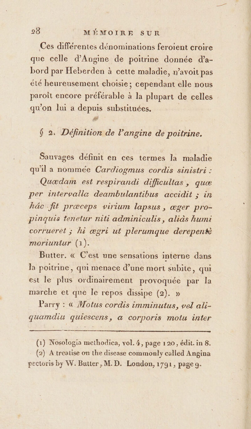Ces différentes dénominations feroient croire que celle d'Angine de poitrine donnée d’a- bord par Heberden à cette maladie, n’avoit pas été heureusement choisie; cependant elle nous paroit encore préférable à la plupart de celles qu'on lui a depuis subsutuées. # 6 2. Définition de l’angine de poitrine. Sauvages définit en ces termes la maladie qu'il a nommée Cardiogmus cordis sinistri : Quædam est respirandi difficultas , quæ per intervalla deambulantibus accidit ; in hâc fit prœceps virium lapsus, æger pro- pinquis tenelur riti adminiculis, aliàs humi corrueret ; hi œgri ut plerumque derepentè moriuntur (1). Batter. « C’est une sensations interne dans la poitrine, qui menace d’une mort subite, qui est le plus ordinairement provoquée par la marche et que le repos dissipe (2). » Parry : « Motus cordis imminutus, vel ali- quamdiu quiescens, @ corporis motu inter re (1) Nosologia methodica, vol. 4, page 1 20, édit. in 8. (2) A treatise on the disease commonly called Angina