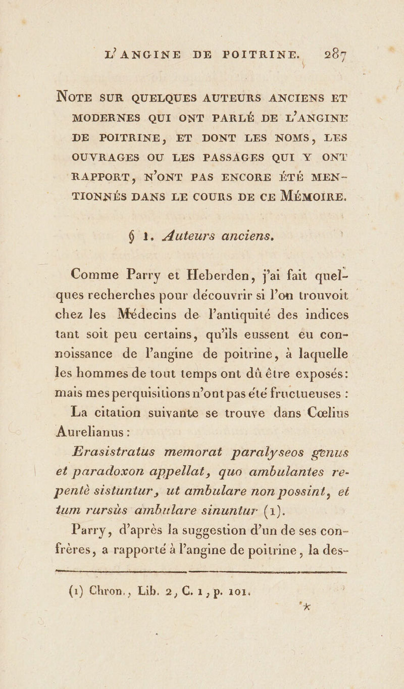 L’ANGINE DE POITRINE. 967 NoTE SUR QUELQUES AUTEURS ANCIENS ET MODERNES QUI ONT PARLÉ DE L'ANGINE DE POITRINE, ET DONT LES NOMS, LES OUVRAGES OU LES PASSAGES QUI Y ON RAPPORT, N'ONT PAS ENCORE ÉTÉ MEN- TIONNÉS DANS LE COURS DE CE MÉMOIRE. 6 1. Auteurs anciens. Comme Parry et Heberden, j'ai fait quel- ques recherches pour découvrir si l’on trouvoit chez les Médecins de l’anuquité des indices tant soit peu certains, qu'ils eussent eu con- noissance de langme de poitrine, à laquelle les hommes de tout temps ont dû être exposés: mais mes perquisiions n’ont pas été fructueuses : La citauon suivante se trouve dans Cœlins Aurelianus : Érasistratus memorat paralyseos genus et paradoxon appellat, quo ambulantes re- pentè sistuntur, ut ambulare non possint, et tum rursus ambulare sinuntur (1). Parry, d’après la suggestion d’un de ses con- frères, a rapporté à l’angine de poitrine, la des- (1) Chron,, Lib. 2, GC. 1,p. 101.