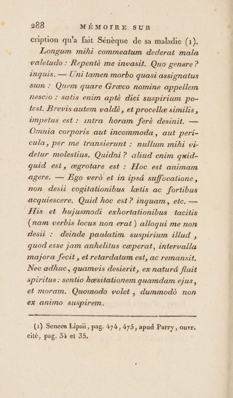 cripüon qu'a fait Sénèque de sa maladie (1). Longum mihi commeatum dederat mala valetudo : Repentè me invasit. Quo genere ? inquis. — Uni tamen morbo quasi assionalus sun : Quem quare Grœco nomine appellem 7188010 : Salis enim aptè dici suspirium po- test, Brevis autem valdè, et procellæ similis, tmpelus est: intra horam ferè desinit. — Ornnia corporis aut incommoda, aut peri- cula, per me transierunt : nullum mihi vi- detur molestius. Quidni ? aliud enim qæid- quid est, œgrotare est : Hoc est animam agere. — Égo verd et in ipsé suffocatione, non desii cogitationibus lœtis ac fortibus acquiescere. Quid hoc est ? inquam, etc. — His et hujusmodi exhortationibus tacitis (ram verbis locus non erat ) alloqui me non desit : deinde paulatim suspirium illud , quod esse jam anhelitus cœperat, intervalla majora fecit , et retardatum est, ac remansit. Nec adhuc, quamvis desierit, ex natur&amp; fluit spirttus : sentio hœæsitationem quamdam ejus, et moram. Quomodo volet , dummod non ex animo suspirem, CS (G:) Seneca Lipsii, pag. 474, 475, apud Païry, ouvr. cilé, pag. 34 et 35.