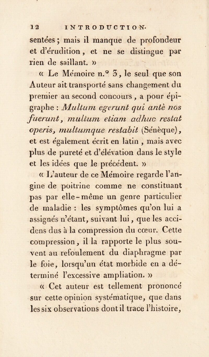 sentées ; mais il manque de profondeur et d’érudition, et ne se distingue par rien de saillant. » « Le Mémoire n.° 3, le seul que son Auteur ait transporté sans changement du premier au second concours, a pour épi- graphe : Multum egerunt qui ante nos fuerunt, multum etiam ad hue restât operisj multumque restabit (Sénèque), et est également écrit en latin , mais avec plus de pureté et d’élévation dans le style et les idées que le précédent. )> « L’auteur de ce Mémoire regarde l’an- gine de poitrine comme ne constituant pas par elle-meme un genre particulier cle maladie : les symptômes qu’on lui a assignés n’étant, suivant lui, que les acci- dens dus à la compression du cœur. Cette compression, il la rapporte le plus sou- vent au refoulement du diaphragme par le foie, lorsqu’un état morbide en a dé- terminé l’excessive ampliation» » « Cet auteur est tellement prononcé sur cette opinion systématique, que dans les six observations dont il trace l’histoire,