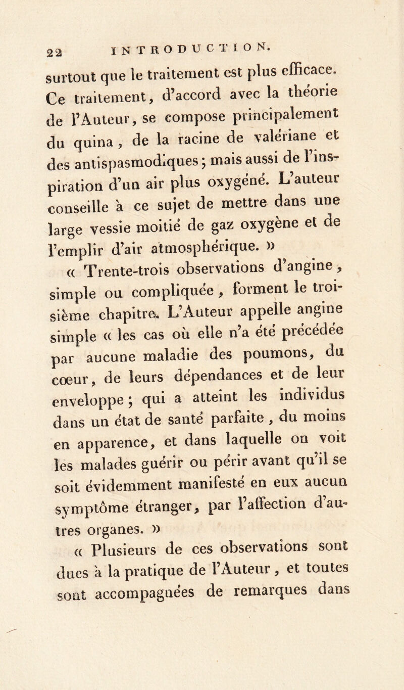 surtout que le traitement est plus efficace. Ce traitement, d’accord avec la théorie de l’Auteur, se compose principalement du quina, de la racine de valériane et des antispasmodiques ; mais aussi de l’ins- piration d’un air plus oxygéné. L’auteur conseille a ce sujet de mettre dans une large vessie moitié de gaz oxygène et de l’emplir d’air atmosphérique. )> a Trente-trois observations d’angine , simple ou compliquée , forment le troi- sième chapitre. L’Auteur appelle angine simple <( les cas où elle n’a été précédée par aucune maladie des poumons, du coeur, de leurs dépendances et de leur enveloppe ; qui a atteint les individus dans un état de santé parfaite , du moins en apparence, et dans laquelle on voit les malades guérir ou périr avant qu il se soit évidemment manifeste en eux aucun symptôme étranger, par Falïection d’au- tres organes. » « Plusieurs de ces observations sont dues a la pratique de l’Auteur, et toutes sont accompagnées de remarques dans