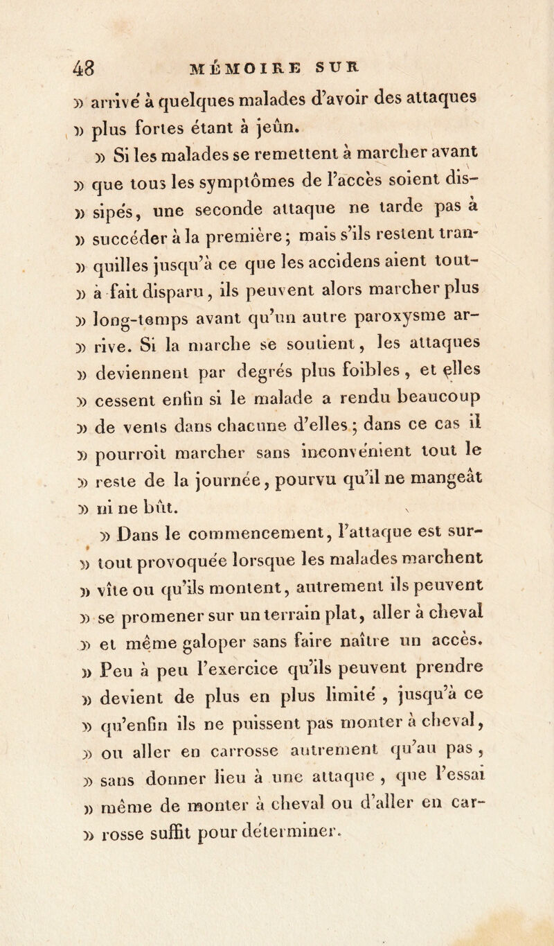 y> arrive à quelques malades d’avoir des attaques plus fortes étant à jeun. » Si les malades se remettent à marcher avant » que tous les symptômes de l’accès soient dis- » sipés, une seconde attaque ne tarde pas à )) succéder à la première \ mais s ils restent traii )) quilles jusqu’à ce que les accidens aient tout- )> à fait disparu, ils peuvent alors marcher plus )) long-temps avant qu’un autre paroxysme ar- )) rive. Si la marche se soutient, les attaques )> deviennent par degrés plus foibles , et ylîes » cessent enfin si le malade a rendu beaucoup » de vents dans chacune d’elles ; dans ce cas il » pourroit marcher sans inconvénient tout le » reste de la journée, pourvu qu’il ne mangeat yy ni ne bût. » Dans le commencement, l’attaque est sur- » tout provoquée lorsque les malades marchent )> vite ou qu’ils montent, autrement ils peuvent )) se promener sur un terrain plat, aller à cheval » et même galoper sans faire naître un accès. » Peu à peu l’exercice qu’ils peuvent prendre » devient de plus en plus limité , jusqu’à ce » qu’enfin ils ne puissent pas monter à cheval, yy ou aller en carrosse autrement qu’au pas , y> sans donner heu a une attaque , que 1 essai )> même de monter à cheval ou d’aller en car- )> rosse suffit pour déterminer.