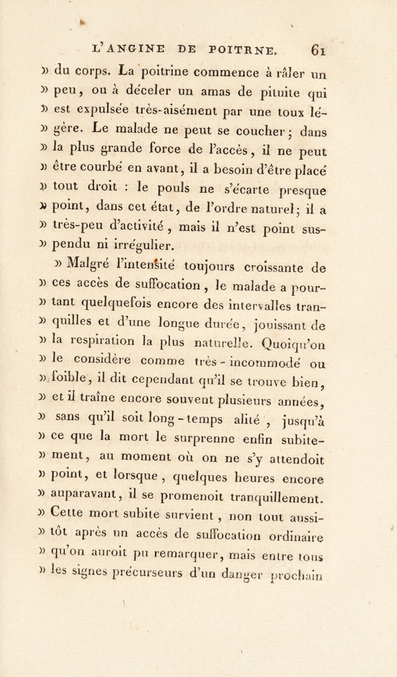 » du corps. La poitrine commence à râler un y> peu, ou â déceler un amas de pituite qui 5) est expulsée tres-aisement par une toux îe- )) gère. Le malade ne peut se coucher* dans » ]a Plus grande force de l’accès , il ne peut 3) être courbe en avant, il a besoin d’être place x> tout di oit . le pouls ne s’écarte presque D point, dans cet état, de l’ordre naturel; il a » très-peu d activité , mais il n’est point sus- )) pendu ni irrégulier. )) Maigre 1 intensité toujours croissante de » ces accès de suffocation , le malade a pour- )) tant quelquefois encore des inten/aîïes Iran- » quilles et d’une longue durée, jouissant de }> la iespiration la plus naturelle. Quoiqu’on » le considère comme très - incommodé ou » loibîe, il dit cependant qu’il se trouve bien, X) et il traîne encore souvent plusieurs années y) sans qu il soit long-temps alité , jusqu’à » ce que la mort le surprenne enfin subite- » ment, au moment où on ne s’y attendoit » point, et lorsque , quelques heures encore » auparavant, il se promenoit tranquillement. )) Cette mort subite survient , non tout aussi- après un accès de suffocation ordinaire )) qu’on au roi t pu remarquer, mais entre tous » les signes précurseurs d’un danger prochain I