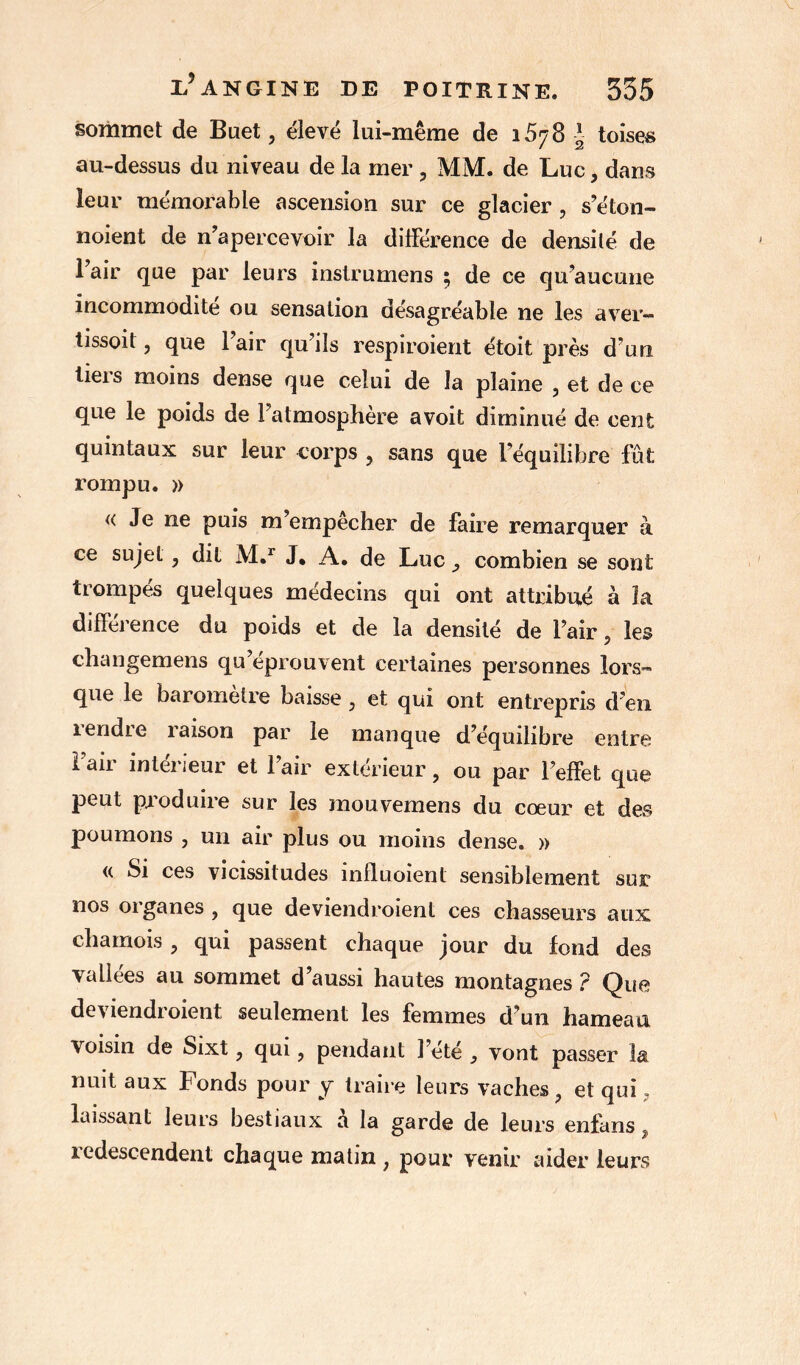 sommet de Buet, élevé lui-même de 1578 J toises au-dessus du niveau de la mer , MM. de Luc, dans leur mémorable ascension sur ce glacier , s’éton- noient de n’apercevoir la différence de densité de l’air que par leurs instrumens ; de ce qu’aucune incommodité ou sensation désagréable ne les aver- tissoit ? que l’air qu’ils respiroient étoit près d’un tiers moins dense que celui de la plaine , et de ce que le poids de l’atmosphère avoit diminué de cent quintaux sur leur corps , sans que l’équilibre fut. rompu. )> « Je ne puis m’empêcher de faire remarquer à ce sujet, dit M.r J, A. de Luc combien se sont trompés quelques médecins qui ont attribué à ïa différence du poids et de la densité de l’air, les changemens qu’éprouvent certaines personnes lors- que le baromètre baisse, et qui ont entrepris d’en îendie îaison par le manque d’équilibre entre l’air intérieur et l’air extérieur, ou par l’effet que peut produire sur les mouvemens du cœur et des poumons , un air plus ou moins dense. » « Si ces vicissitudes influoient sensiblement sur nos organes ? que deviendroient ces chasseurs aux chamois , qui passent chaque jour du fond des vallées au sommet d’aussi hautes montagnes ? Que deviendroient seulement les femmes d’un hameau voisin de Sixt, qui, pendant l’été , vont passer la nuit aux Fonds pour y traire leurs vaches ? et qui ? *1 • -*• laissant leurs bestiaux a la garde de leurs enfans f redescendent chaque matin ; pour venir aider leurs