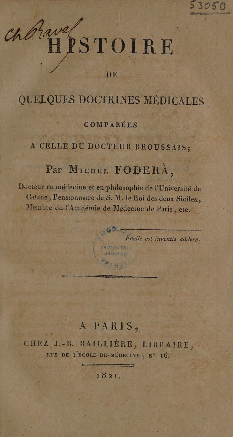 pr QUELQUES DOCTRINES MÉDICALES y ADE A CELLE DU DOCTEUR BROUSSAIS; Par Micner FODERA, Docteur en médecine et en philosophie de Une de Catane, Pensionnaire de S. M. le Roi des deux IES Membre de l'Académie de Médecine de Paris, etc, », ri e, ó &gt; Sacile est inventis addere. + JADE Ñ e Lal A e A PARIS, CHEZ J.-B. BAILLIERE, LIBRAIRE, IUE DE L'ECOLE-DE-MÉDECINE , 1% 16, A A 1821.