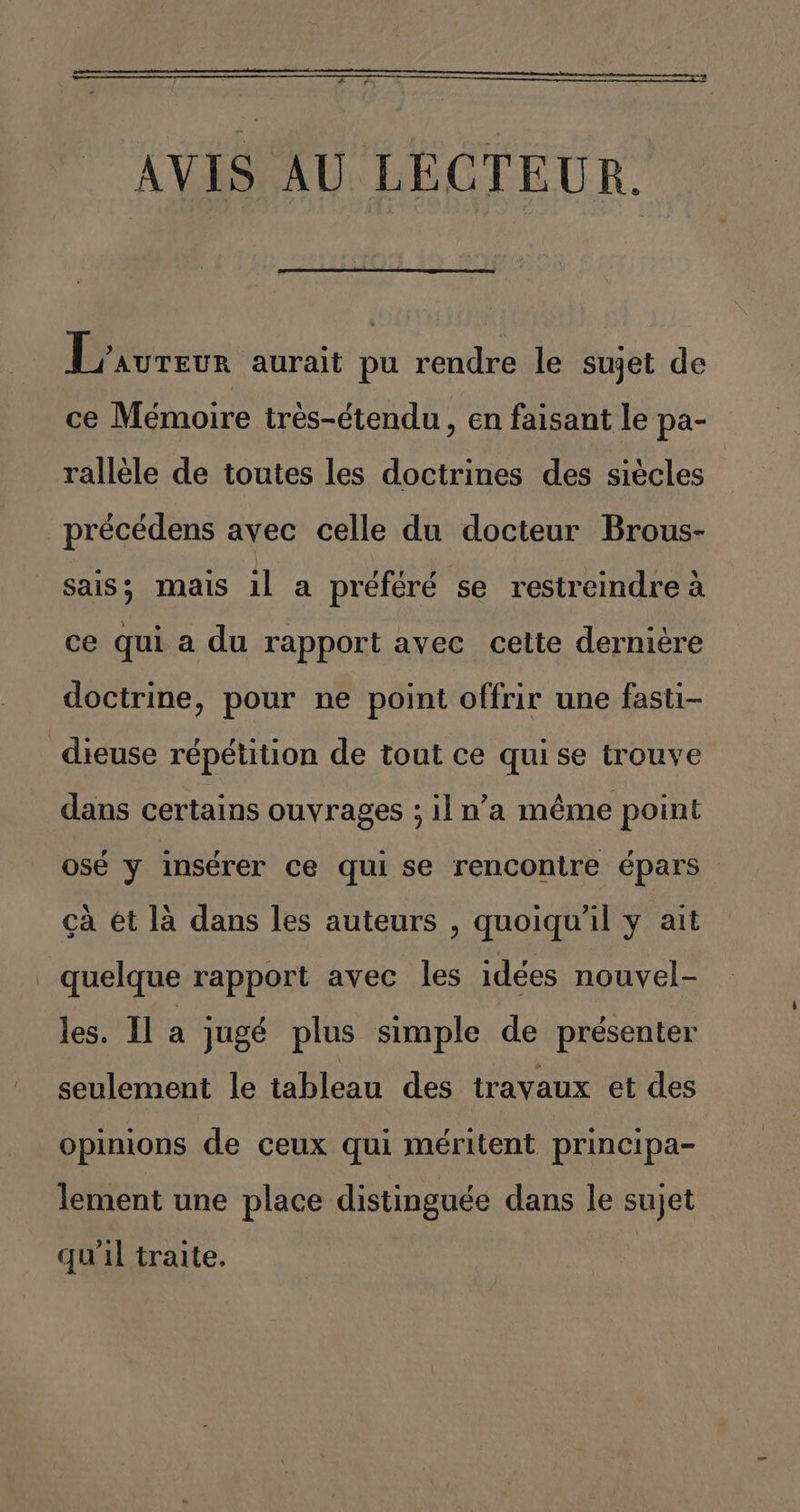 “e r AVIS AU LECTEUR. Droreor aurait pu rendre le sujet de ce Mémoire tres-étendu, en faisant le pa- ralléele de toutes les doctrines des siécles précédens avec celle du docteur Brous- sais; mais il a préféré se restreindre á ce qui a du rapport avec cette derniére doctrine, pour ne point offrir une fasti- _dieuse répétition de tout ce qui se trouve dans certains ouvrages ; il n'a méme point osé y insérer ce qui se rencontre épars ca et lá dans les auteurs , quoiquíil y ait - quelque rapport avec les idées nouyel- les. ll a jugé plus simple de presenter seulement le tableau des travaux et des opinions de ceux qui méritent principa- lement une place distinguée dans le sujet qu'il tralte.