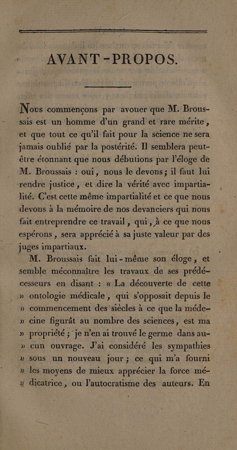 AVANT -PROPOS. Novus commencons par avouer que M. Brous- sais est un homme d'un grand et rare mérite, et que tout ce quíil fait pour la science ne sera jamais oublié par la postérité. 11 semblera peut- étre étonnant que nous débutions par Péloge de M. Broussais : oul, nous le devons; il faut lui rendre justice, et dire la vérité avec imparta» lité. C'est cette méme imparualité et ce que nous devons a la mémoire de nos devanciers qui nous fait entreprendre ce travail, qui, á ce que nous espérons , sera apprécié á sa juste valeur par des juges impartiaux. -M. Broussais fait lui-méme son éloge, et semble méconnaitre les travaux de ses prédé= cesseurs en disant : « La découverte de cette » ontologie médicale , qui s'opposait depuis le » commencement des siécles a ce que la méde- » cine figurát au nombre des sciences, est ma » propriété ;'je n'en al trouvé le germe dans au- » cun ouvrage. J'ai considéré les sympathies » sous un nouyeau jour; ce qui nYa fourni » les moyens de mieux apprécier la force mé- » dicatrice, ou Pautocratisme des auteurs. En