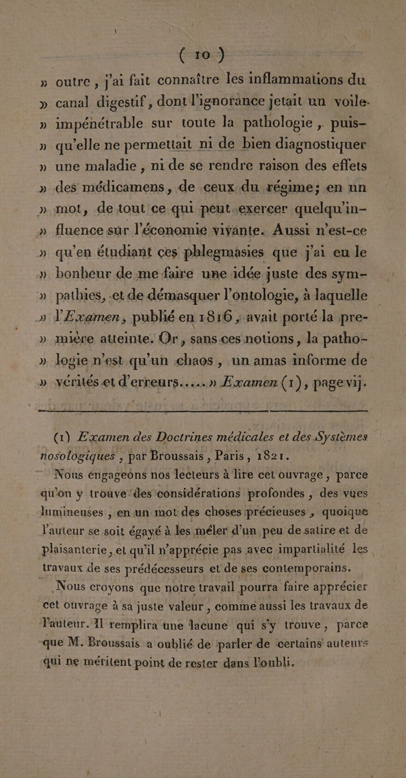 » outre, Jal fait connaítre les inflammations du » canal digestif, dont lignorance jetait un volle- » impénétrable sur toute la pathologie y Ppuis- » qw'elle ne permettait ni de bien diagnostiquer » une maladie , ni de se rendre raison des effets » des médicamens , de ceux. du régime; en un » mot, de tout ce quí peut.exercer quelqu'in- » fluence sur PTéconomie vivante. Aussi n'est-ce » quen étudiant ces phlegmasies que j'al eu le » bonheur de me faire une idée juste des sym- » pathies, «et de démasquer Vontologie, a laquelle » Y Examen, publié en 18160 , avait porté la pre- » miere attemte. Or, sans. ces notions, la patho- » logie n'est qu'un chaos , un amas informe de » vérntes et d'erreurs.....» Eaamen (1), pagevij. (1) Examen des Doctrines médicales et des Systémes nosologiques , par Broussais , Paris, 1821. Nous engageóns nos lecteurs á lire cet ouvrage, parce qwon y trouve'des considératións profondes , des vues lumineuses , en un mot des choses précieuses , quoique Pauteur se -soit égayé á les méler d'un peu de salire et de Plaisanterie, et qu'il 'apprécie pas avec impartialité les. travaux de ses prédécesseurs et de ses contemporains. Nous croyons que notre travail pourra faire apprécier cet Ouvrage á sa juste valeur , comme aussi les travaux de Vauteur. 11 remplira une lacune qui s'y trouve, parce que M. Broussais a oublié de parler de :certains' autenrs quí ne méritent point de rester dans Ponbli.