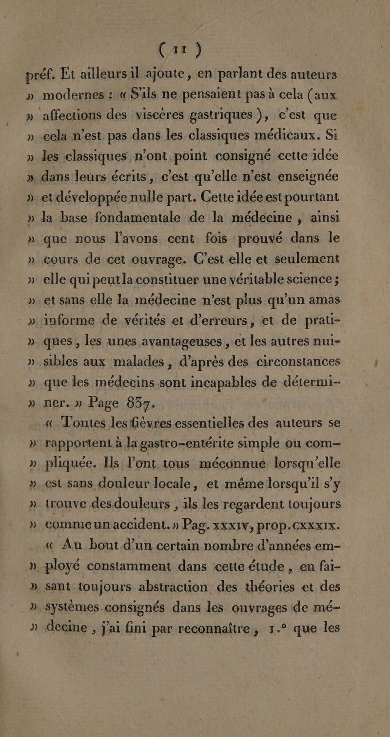 D) » DJ) » modernes : «S'ils ne pensaient pasa cela (aux cela n'est. pas dans les classiques médicanx. Si les classiques 1'ont. point consigné cette 1dée 3) cours de cet ouvrage. C'est elle et seulement elle qui peutla constituer une véritable science; et sans elle la médecine n'est plus qu'un amas informe de vérités et d'erreurs, et de prati- ques , les unes avantageuses , et les autres nul- sibles aux malades , d'aprés des circonstances que les médecins sont incapables de détermi- ner.» Page 837. | « Toutes les fievres essentielles des auteurs se rapportent a la gastro-entérite simple ou com- pliquée. Us Pont, 10us méconnue lorsqu'elle est sans douleur locale, et méme lorsqu'l s'y trouve des.douleurs , 1ls les regardent toujours comme un accident.» Pag. xxxIV, prop.CXXXIX. « Au bout. d'un certain nombre d'années em- ployé constamment dans cette étude , en fal- systémes consignés dans les ouvrages de mé- decine , j'al fini par reconnaítre , 1. que les.