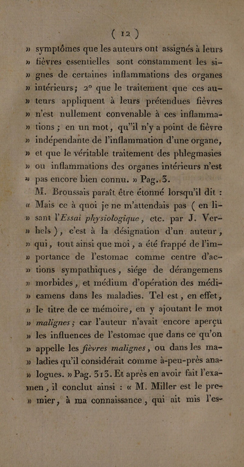 » symptómes que les auteurs ont assignés á leurs fiéyres essentielles sont constamment les si- gnes de certaines inflammations des organes intérieurs; 2% que le traitement que ces au= teurs appliquent a leurs prétendues fiéyres n'est nullement convenable á ces inflamma- tions ; en un mot, qu'il n'y a point de fiéyre indépendante de Pinflammation d'une Organe, et que le véritable traitement des phlegmasies ou inflammations des organes intérieurs n'est pas encore bien connu. » Pag.:5. M. Broussais parait étre étonmé lorsqu'il dit : Mais ce á quoi je ne m'attendais pas ( en li- sant PEssai physiologique, ete. par J. Ver hels ), c'est a la désignation d'un. auteur, quí, tout alnsi que moi, a été frappé de Pim-= portance de Pestomac comme centre d'ac- tions sympathiques , siége de dérangemens le titre de ce mémoire, en y ajoutant le mot les influences de Pestomac que dans ce qu'on appelle les fiévres malignes , ou dans les ma- ladies qu'il considérait comme A-peu-pres ana-