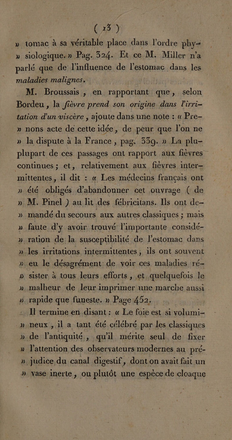 » tomac á sa véritable place dans Pordre phy= » siologique.» Pag. 324. Et ce M. Miller ra parlé que de lVinfluence de Pestomac dans les maladies malignes. | M. Broussais , en rapportant que , selon Bordeu , la fiévre prend son origine dans Pirri- tation d'un viscére , ajoute dans une note : « Pre- » nons acte de cette idée, de peur que Pon ne » la dispute a la nas , pag. 559.» La plu- plupart de ces passages ont rapport aux fieyres. continues; et, relativement aux fiévres inter mittentes, 11 dit : « Les médecins francais ont » é1é obligés d'abandonner cet ouvrage ( de » M. Pinel ) au lit des fébricitans. ls ont de- » mandé du secours aux autres classiques ; mais » faute d'y avoir trouvé Vimportante considé- » rauon de la susceptibilité de Pestomac dans » les irritations intermitientes, 1ls ont souvent » eu le désagrément: de voir ces maladies ré- » sister a tous leurs efforts , et quelquefois le malheur de leur imprimer une marche aussi . ». rapide que funeste. » Page 452. Il termine en disant : « Le foie est si volumi- -» Neux , il a tant été célébré par les classiques » de Vantiquité , qwil mérite seul. de fixer » Vattention des obseryateurs modernes au. pré- » judice du canal digestif, donton avait fait un ». ase inerte , ou plutót une espéce de cloaque