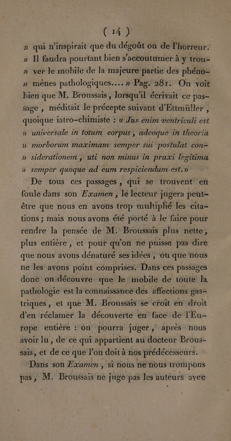 » quí n'inspirait que du dégoút ón de Phorreur: » Y faudra pourtant bien s 'accoutumer A y trouz » ver le mobile de la majeure partie des phénó- » menes patholog JIQUOS+... Pag. 281. On voit bien que M. Broussais, lorsquíil écrivait ce pas- sage , méditait le précepte suivant d'Ettmúller, quoique iatro-chimiste : « Jus enim ventriculi est » universale in totum corpus , adeoque in theoria » morborum maximam: semper sui postulat con= » siderationem , utt non minus in praxt legitima » semper quoque ad eum respiciendum est.» De tous ces passages , qui se trouvent en foule dans son Examen , le lecteur j jugera peut= étre que nous en avons trop mulúplié. les cita= tions ; mais nous avons été porté a le fare pour rendre la pensée de M:' Brouússaís plus nette, plus entiére , et pour qu on ne puisse pas diré que nous avons dénaturé ses idées , ou que hous ne les avons point cómprises. “Dans ces passages donc on:découvre: que le niobile de toute la pathologie estla connaissáncée des aflections gasi triques , et que M. Broussais se crol en droit d'en réclamer la découverte en face de TEu- tope entiére : on pourra juger ,” apres nous avoir lu, de ce quí appartient au docteur Brous- sals, et de ce que Pon doit a nos prédécessenrs. Dans son Examen:, sí nous ne nous trompors pas, M.: Brónssais ne juge pas les auteurs aveo i A