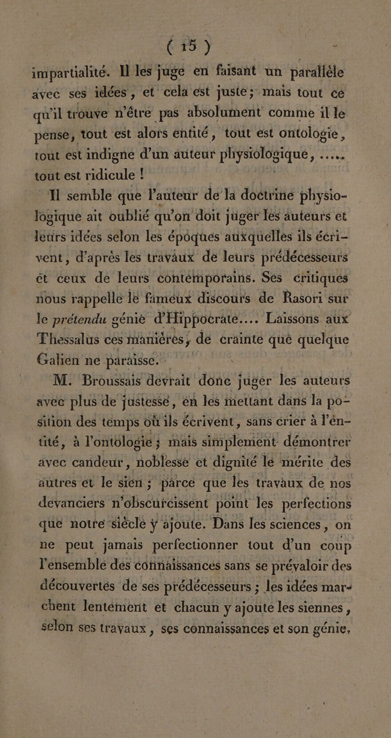 impartalité. Y les ¡ juge en faisant un paralléle avec ses iedées , et cela est juste; mais tout ce quil trouve n'étre pas absolument conme il le pense, tout est alors entité, tout est ontologie, tout est indigne d'un auteur physiologique IAS tout est ridicule + ! 1 semble que Pauteur dela doctriné physio- logique ait oublié qu'on doit juger les auteurs et leurs idées selon les époques auxquelles 1ls écri- vent, Vapres les traváux de leurs prédécesseurs ét ceux de leurs contemporains. Ses critiques nous rappelle le fameux discoúurs de Rasori sur le prétendu génié d'Hippoerate.. .. Lalssons aux Thessalus ces manieres, , de crainte qué quelque Galien ne paralsse.- AM. Broussais slo done j po les autents sition ded témps 04 de Serivónt , sans crier a P'én- tité, a Pontologie; mais simplement: démontrer avec candeur, noblesse et dignité le mérite des autres et le sien ; parce que les travaux de nos devanciers n'obscurcissent point les perfections que notre siécle y ajoute. Dans les sciences, on ne peut jamais perfectionner tout d'un coup Pensemble des cohnaissances sans se prévaloir des découvertes de ses prédécesseurs ; les idées mar- Chent lentement et chacun y ajoute les siennes , selon ses trayaux , ses connaissances et son génie,