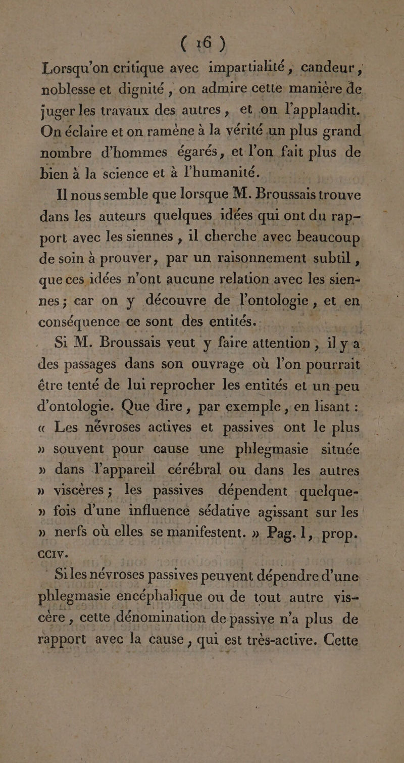 Lorsqu'on critique avec impartialité, candeur, noblesse et dignité , on admire cétte maniére de juger les travaux des autres , el on Vapplaudit. On éclaire et on raméne á la yérité un plus grand nombre d'hommes égarés, et Pon fait plus de bien A la science et a Vhumanité. Il nous semble que lorsque M. Broussais trouve dans les auteurs quelques idées qui ont du rap- port avec les siennes , il cherche avec beaucoup de soin á prouver, par un raisonnement subiil, que ces idées n'ont aucune relation avec les sien- nes; car on y découvre de Pontologie , et.en * conséquence ce sont des entités.. E  Si M. Broussais veut y faire attention , ¡] y E des passages dans son ouvrage oú P'on pourrait étre tenté de lui reprocher les entités et un peu Yontologie. Que dire, par exemple , en lisant : « Les névroses actives et passives ont le plus » souvent pour cause une phlegmasie située » dans VPappareil cérébral ou dans les autres » viscéres; les passives dépendent -quelque- » fois d'une influence sédative agissant sur les » nerfs ou elles se manifestent. » Pag. 1, prop. CCIV. | | - Siles néyroses passives peuyent dépendre P'une phlegmasio encéphalique ou de tout autre vis- cére , cette dénomination de passive n'a plus de rapport avec la cause , qui est tres-active. Cette