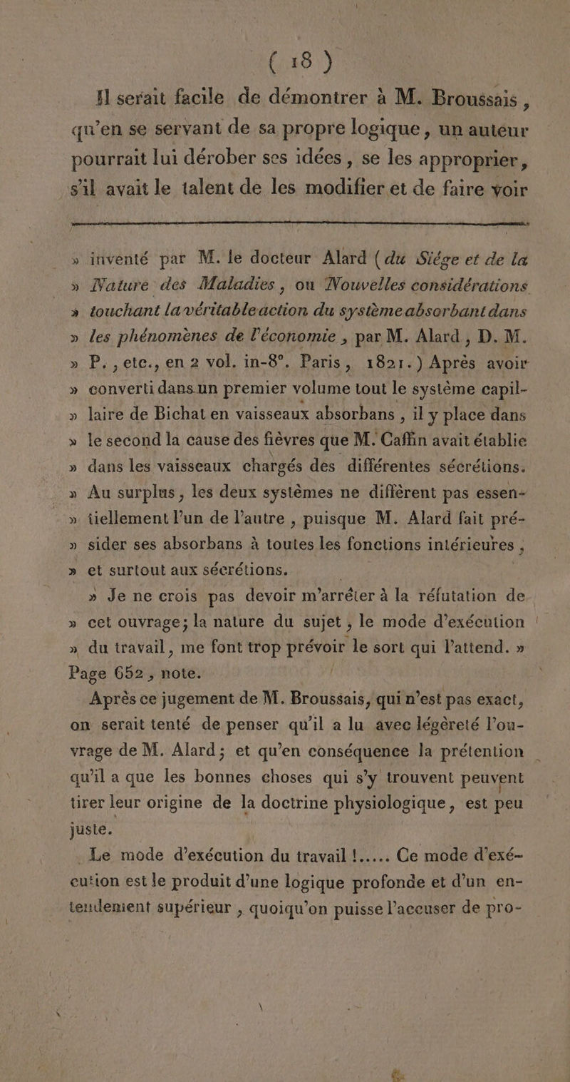 Il serait facile de démontrer á M. Broussais, qwen se servant de sa propre logique , un auteur pourrait lui dérober ses idées , se les approprier y Sil avait le talent de les modifier et de faire voir 5d » inventé par M. le docteur Alard (du Siége et de la » Nature des Maladies , ou Nouvelles considérations » touchant lavéritableaction du systemeabsorbantdans » les phénomenes de P'économie , par M. Alard, D. M. » P,,etc., en 2 vol, in-8”, Paris, 1821.) Apres avoir » converti dans un premier volume tout le systéme capil- » laire de Bichat en vaisseaux absorbans , 1l y place dans » le second la cause des fiéyres que M. Cafíin avait établie » dans les vaisseaux chargés des différentes sécrétions. » Au surplus, les deux systémes ne différent pas essen- » tiellement Pun de Pautre , puisque M. Alard fait pré- » sider ses absorbans á toutes les fonctions intérieures , » et surtoul aux sécrétions. : | » Je ne crois pas devoir m'arréter á la réfutation de » cet ouvrage; la nature du sujet , le mode d'exécution ' » du travail, me font trop prévoir le sort qui Vattend. » Page 652, note. | Aprés ce jugement de M. Broussais, qui n'est pas exact, on serait tenté de penser qu'il a lu avec légereté Pou- vrage de M. Alard; et qu'en conséquence la prétention qu'il a que les bonnes choses qui s'y trouvent peuvent tirer leur origine de la doctrine physiologique , est peu juste. _Le mode d'exécution du travail !..... Ce mode Vexé- cution estle produit d'une logique profonde et d'un en- tendemient supérieur , quoiqwon puisse Paccuser de pro-