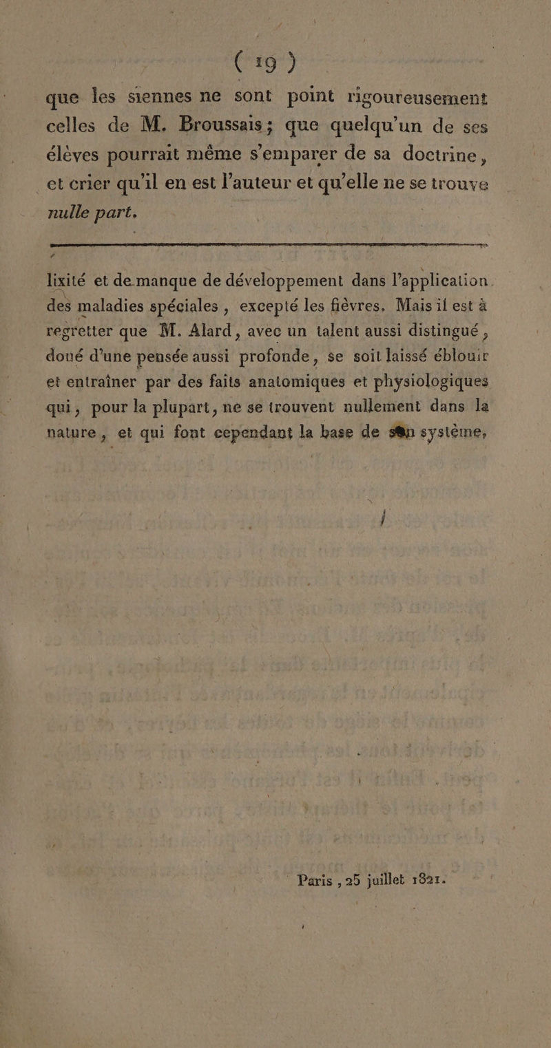 que les siennes ne sont point rigoureusement celles de M. Broussais; que quelqu'un de ses éléyes pourrait méme s'emparer de sa doctrine, et crier quíil en est lauteur et qu'elle ne se trouye nulle part. rd lixité et de. manque de développement dans Papplication. des maladies spéciales , excepté les ficvres. Mais il est á regretter que MM. Alard, avec un talent aussi distingué , doué d'une pensée aussi profonde, se soil laissé éblouir et entraíner par des faits anatomiques et physiologiques quí, pour la plupart, ne se trouvent nullement dans la nature, el qui font cependant la base de sn systéme, Paris ,25 juillet 1821.