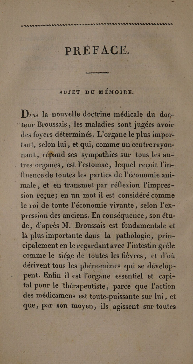 er wr WIP VIA DAA LAVULAVALIGPUAALALADA AAA AAA PREFACE. SUJET DU MEÉMOIRE. Dis la nouvelle doctrine médicale du doc- “teur Broussais , les maladies sont jugées avoir des foyers déterminés. L'organe le plus impor- tant, selon lui, et qui, comme un centrerayon- nant, répand ses sympathies sur tous les au- tres organes, est Pestomac, lequel recoit Pin- fluence de toutes les parties de l'économie ani- male, et en transmet par réflexion Vimpres- sion reque; en un mot il est considéré comme le roi de toute Péconomie vivante, selon V'ex- pression des anciens. En conséquence, son étu- de, d'apres M. Broussais est fondamentale et la plus importante dans la pathologie, prin- cipalement en le regardant avec Pintestin gréle comme le siége de toutes les fiévres, et d'ou dérivent tous les phénoménes quí se dévelop- —pent. Enfin il est Porg gane essentiel et capi- tal pour le israpórtiMo: parce que Paction des médicamens est toute-puissante sur lui, et que, par son moyen, ils agissent sur toutes