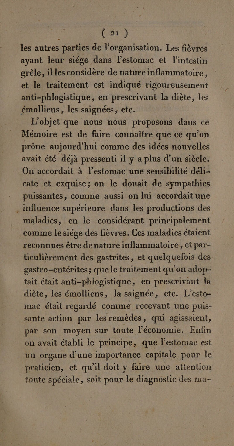 les autres parties de Vorganisation. Les fiévres ayant leur siége dans Pestomac et Vintestin gréle, illes considere de nature inflammatoire, et le traitement est indiqué rigoureusement anti-phlogistique, en prescrivant la diéte, les émolliens, les saignées, etc. I'objet que nous nous proposons dans ce Mémoire est de faire connaítre que ce qu'on próne aujourd'hui comme des idées nouvelles avait été déja pressenti il y a plus d'un siécle. On accordait A Vestomac une sensibilité déli- cate et exquise; on le douait de sympathies puissantes, comme aussi on lui accordait une influence supérieure dans les productions des maladies, en le considérant principalement comme le siége des fievres. Ces maladies étarent reconnues étre de nature inflammatoire, et par- ticuliérement des gastrites, et quelquefois des gastro-entérites; quele traitement qu'on adop- tait était anti-phlogistique, en prescrivant la diéte, les émolliens, la saignée, etc. L'esto- mac était regardé comme recevant une puis- sante action par lesremedes, qui agissaient, par son moyen sur toute Véconomie. Enfin on avait établi le principe, que lestomac est un organe d'une importance capitale pour le praticien, et qw'il doit y faire une attention toute spéciale, soit pour le diagnostic des ma-