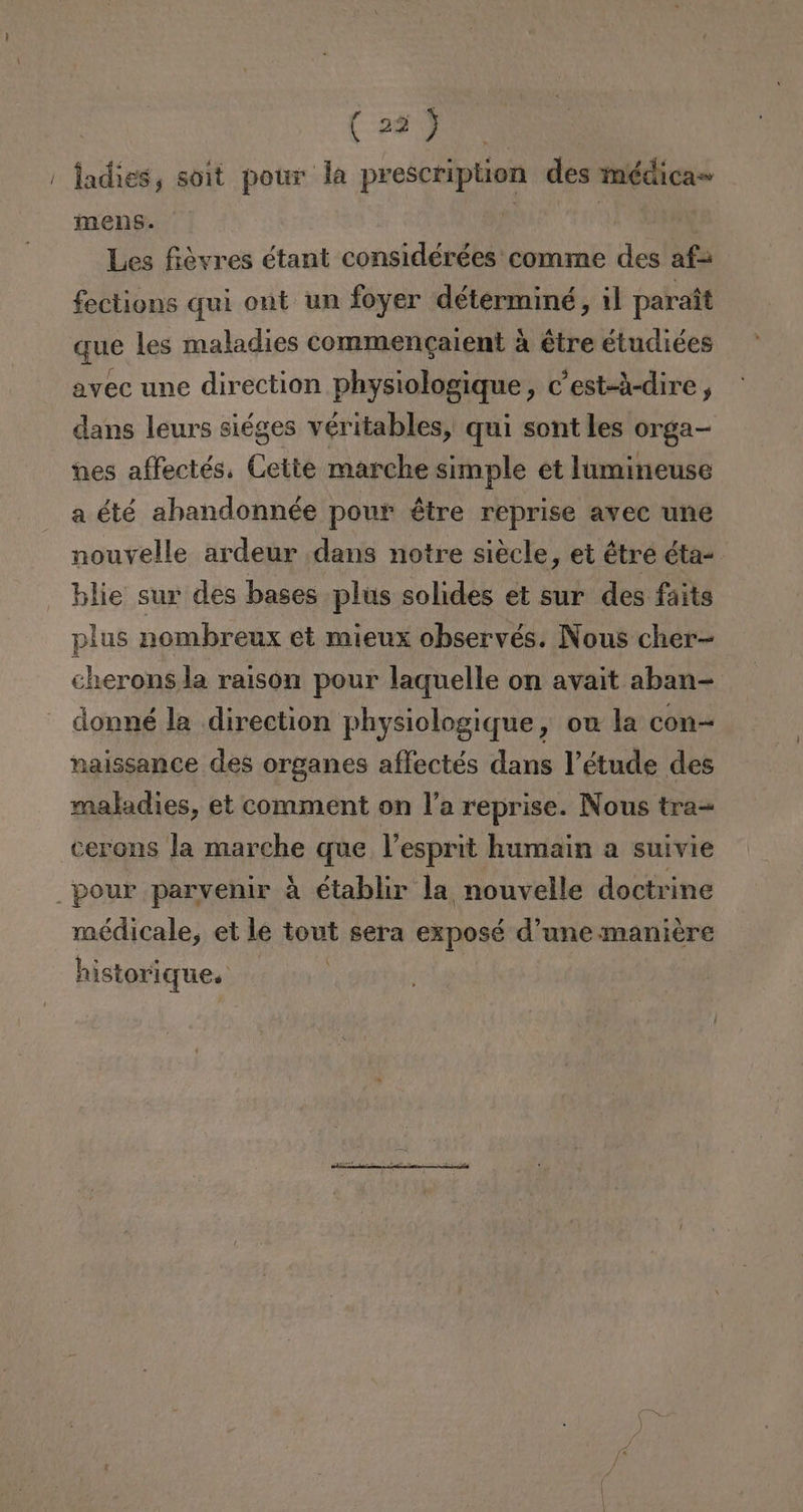 ' ladies, soit pour la prescription des médica= mens. 4 i Les fiévres étant considérées comme des af= fections quí ont un foyer déterminé, il paraít que les maladies commengaient á étre étudiées avec une direction physiologique, c'est-á-dire, dans leurs siéges véritables, qui sont les orga- nes affectés. Cette marche simple et lumineuse a été ahandonnée pour étre reprise avec une nouvelle ardeur dans notre siécle, et étre éta- blie sur des bases plus solides et sur des faits plus nombreux et mieux observés. Nous cher- cheronsla raison pour laquelle on avait aban- donné la direction physiologique, ou la con naissance des organes aflectés dans Vétude des maladies, et comment on P'a reprise. Nous tra= cerons la marche que lPesprit humain a suivie pour parvenir á établir la nouvelle doctrine médicale, et le tout sera exposé d'une maniére X historique.