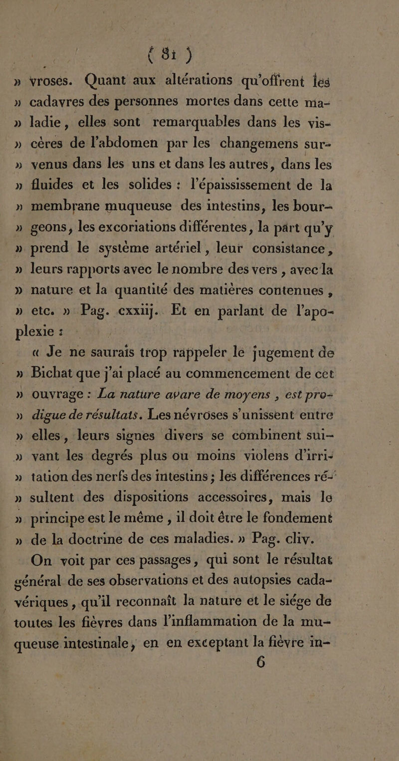 » » ») ») » » » » td) » ») » (81) vroses. Quant aux altérations qwWoffrent les cadayres des personnes mortes dans cette ma-= ladie, elles sont remarquables dans les yis- céres de Pabdomen par les changemens sur- venus dans les uns et dans les autres, dans les fluides et les solides : lP'épaississement de la membrane muqueuse des intestins, les bour- geons , les excoriations différentes, la part qu'y prend le systeme artériel , leur consistance, leurs rapports avec le nombre des vers , avecla nature et la quantité des matieres contenues , etc. » Pag. cxxuj. Et en parlant de Papo- » » )) » » ») ») » )) ro) « Je ne saurais trop rappeler le jugement de ouvrage : La nature ayare de moyens , est pro= digue de résultats. Les névroses s'unissent entre elles, leurs signes divers se combinent sui- vant les degrés plus ou moins violens d'irri- tation des nerfs des intestins ; les différences ré=' sultent des dispositioris accessoires, mais le principe est le méme , 1l doit étre le fondement de la doctrine de ces maladies. » Pag. cliv. On voit par ces passages , qui sont le résultats 6