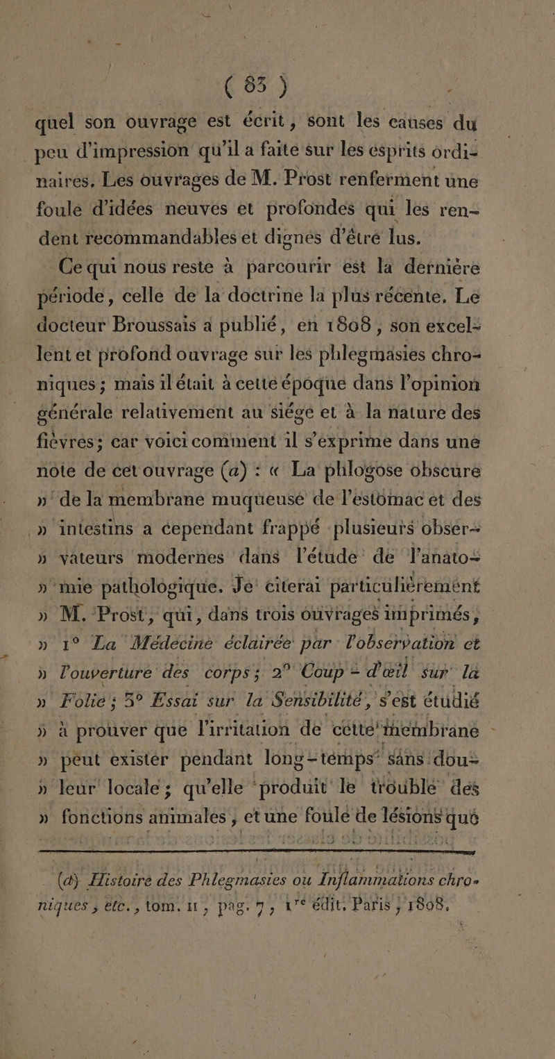 quel son Ouvrage est écrit , sont les causes du peu d'impressioón qu'il a faite sur les esprits ordi= naires. Les ouvrages de M. Prost renferment une foule d'idées neuves et profondes quí les ren dent recommandables et dignés dV'étré lus. Ce qui nous reste a parcourir est la derniére période , celle de la doctrine la plas récente. Le docteur Broussais a publié, en 1808, son excel- lent et profond ouvrage sur les phlegmasies chro= niques; mais il était a cette époque dans Popinion générale relativement au siége el a la nature des fiévres; car voici comment il Sexprime dans une note de cet ouvrage (a) : « La phlogose obscure »' de la membrane muqueuse de Pestomac et des -» intestins a cependant frappé plusicurs obser- » vateurs modernes dans VPétude de Panato= » mie pathologique. Je' citeral particuliérement » M. o dans trois Ouvrages imprimés, » 1% La Médecine éclairee par Dobserpation et » Pouverture' des corps; 2% Coup = d' eil sur lá » Folió; Ses Essai sur la Sensibilite,'s est étudió » a prouver que Virki itation de cótte' iciabrane | » peut exister pendant long=temps” SANS! dou= » leur' locale; qw'elle “produit le tioublé des (a): Histoire des Phleginasiós ou Tnaflamipalions chro= niques , ete. , toM. 11, pag. 7, we ¿dit Paris ; 1898,