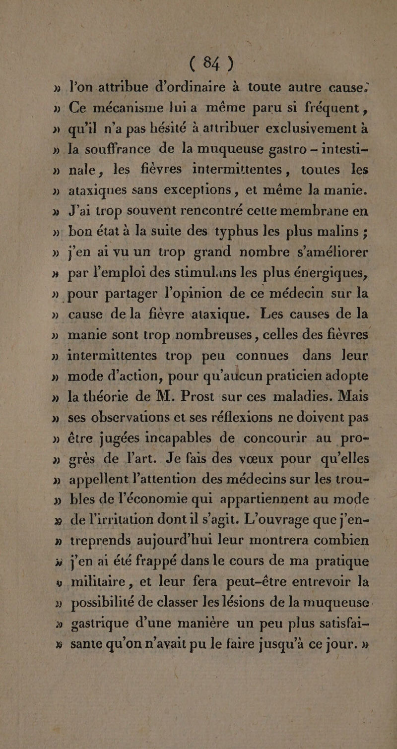 y = A » (84 ) Pon attribue d'ordinaire a toute autre cause: Ce mécanisme luia méme paru si fréquent, quil n'a pas hésité a attribuer exclusivement á nale, les fievres intermittentes, toutes les ataxiques sans exceptions , et méme la manlie. J'ai trop souvent rencontré cette membrane en bon état a la suite des typhus les plus malins ; yen al yu un trop grand nombre s'améliorer par Pemploi des stimuluns les plus énergiques, cause de la fievre ataxique. Les causes de la manie sont trop nombreuses , celles des fiévres intermittentes trop peu connues dans Jeur mode d'action, pour qu'aucun praticien adopte la 1héorie de M. Prost sur ces maladies. Mais ses observations et ses réflexions ne do1yent pas étre jugées incapables de concourir au pro- gres de Part. Je fais des VOBuxX pour qWelles appellent Pattention des médecins sur les trou- bles de Péconomie qui appartiennent au mode de Pirritation dont il Sagit. L'ouvrage que ¡'en- treprends aujourd'hu1 leur montrera combien yen ai été frappé dans le cours de ma pratique possibilité de classer les lésions de la muqueuse gastrique d'une maniére un peu plus satisfal- sante qu'on n'ayait pu le faire jusqu'a ce jour. »