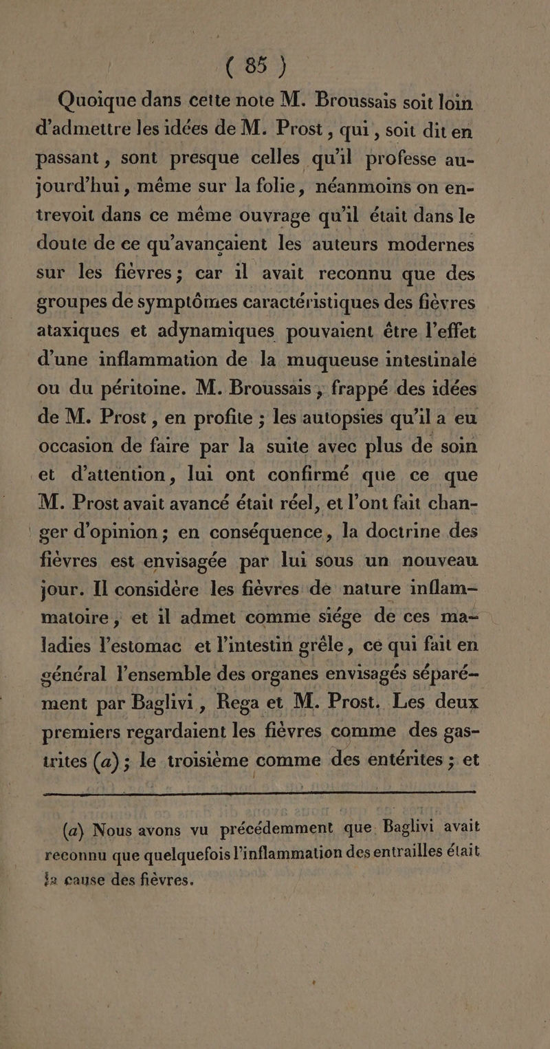 Quoique dans cette note M. Broussais soit loin Vadmettre les idées de M. Prost, quí, soit dit en passant , sont presque celles qu'il professe au- jourd'hui, méme sur la folie, néanmoins on en- treyoit dans ce méme ouvrage qu'il était dans le doute de ce qu'avancaient les auteurs modernes sur les fiévyres; car il avait reconnu que des groupes de symptómes caractéristiques des fiévres ataxiques et adynamiques pouvaient étre Veffet d'une inflammation de la muqueuse intestinale ou du péritoine. M. Broussais , frappé des idées de M. Prost , en profite ; les autopsies qu'il a eu occasion de faire par la suite avec plus de soin et d'attention, lui ont confirmé que ce que M. Prost avait avancé était réel, et Pont fait chan- ' ger d'opinion; en conséquence , la doctrine des fievres est envisagée par lui sous un nouveau jour. 1l considere les fievres de nature inflam- matoire , et il admet comme siége de ces ma- ladies Vestomac et P'intestin gréle, ce qui fait en général Vensemble des organes envisagés séparé- ment par Baglivi, Rega et M. Prost. Les deux premiers regardaient les fiévres comme des gas- irites (a); le trolsieme comme des entérites ; et (a) Nous avons vu précédemment que. Baglivi avait Ad : dic AR reconnu que quelquefois 'inflammation des entrailles était la gause des fiévres.