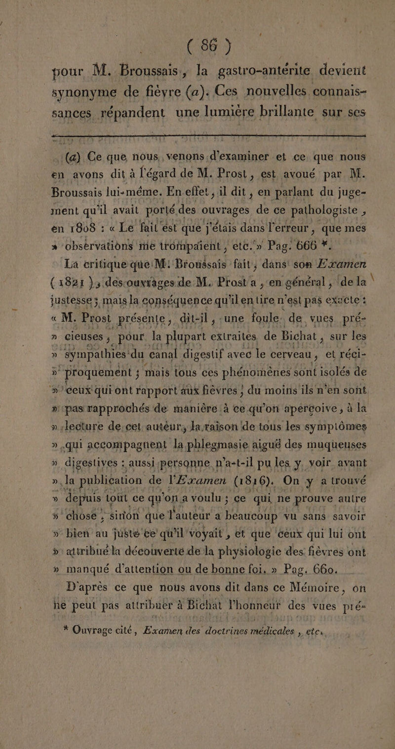 pour M. Broussais:, la gastro-anterite devient synonyme de fiéyre (a). Ces nouvelles connais- sances répandent une lumiére brillante sur ses Broussais lui-méme. En effes, il dit , en parlant du juge- ment qu' al avail porté des ouvi rages de ce pathologiste , en 1808 : « Le fait est que j'étais dans Terreur, que mes » observations tie trompaient, etc. » Pag. 606 *. ¡La critique que: M: Brotásais fait, dans: son Examen (1821 ) y descouyrages.de M. Prost a ¿en général, de la justesse 3, mals la conséquen ce qu'il en tire n est pas exacte : « M. Pros! _présente, dit-il, une foule-. de, vues pré- » cieuses y, pour. la -plupart extraites, de Bicha! , Sur les y syimpathies du canal digestif aveo le Cervean, et réci- > proquement ; j mais tous ces phénoménes sont isolés de > ceux qui ont rapport aux fievres ; du moins ils n'en sont, »' pas rapprochés de maniére á ce qu'on apercoive, á la » lecture de: cet auteur, laraison de tons les sympiómes » qui accompagnuent la phlegmasie aigué des muqueuses » digeslives : aussi personne D'a-t-il pu les y, voir avant »,la publication de Examen (1816). On y a Lrouvé » depuis Lott ce qu 'on a voulu; ce qui ne prouve autre » chose , sirlon que Vauteur a Peas yu sans savoir » bien au juste ee quil voyait , et que ceux qui lui ont > attribué la découverte de la physiologie des: fiévres ont » manqué d'attention ou de bonne foi. » Pag. 660. D'apreés ce que nous avons dit dans ce Mémoire, on he peut pas attribuer A Bichat Phonneur des vues pré= * Quvrage cité, Examen des doctrines médicales , ete,