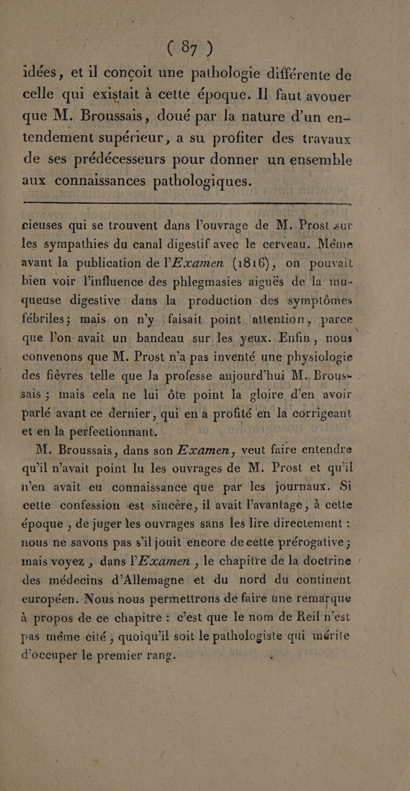 idées, et il concoit une pathologie différente de celle quí existait á cette époque. Il faut avouer que M. Broussais , doué par: la nature Yun en- tendement supérieur, a su profiter des trayaux de ses prédécesseurs pour donner un ensemble aux connaissances pathologiques. a cieuses qui se trouvent dans Pouyrage de M. Prost sur . les sympathies du canal digestif avec le cerveau. Méme avant la publication de P Examen (1816), on pouvait bien voir Pinfluence des phlegmasies aigués de la mu- queuse digestive dans la production des symptómes fébriles; mais on ny faisait point. attention, parce que Von ayait un bandeau sur les yeux. Enfin, nous convenons que M. Prost n'a pas inventé une physiologie sals 3 mais cela ne lui óte point la gloire d'en avoir parlé avant ce dernier, qui en a profité en la corrigeant et en la perfectionnant, M. Broussais, dans son Examen , veut faire entendre quiil n'avait point lu les ouvrages de M. Prost et quil Wen avait eu connaissance que par les journaux. Si cetle confession «est sincere, il avait Pavantage, á celte nous ne savons pas s'iljouit encore de cette prérogative ; mais voyez , dans V Examen , le chapitre de la doctrine des médecins d'Allemagne et du nord du continent européen. Nous nous permettrons de faire une remarque A propos de ce chapitre : c'est que le nom de Reil n'est pas méme cité , quoiqu'il soit le pathologiste qui mérite d'occuper le premier rang. i