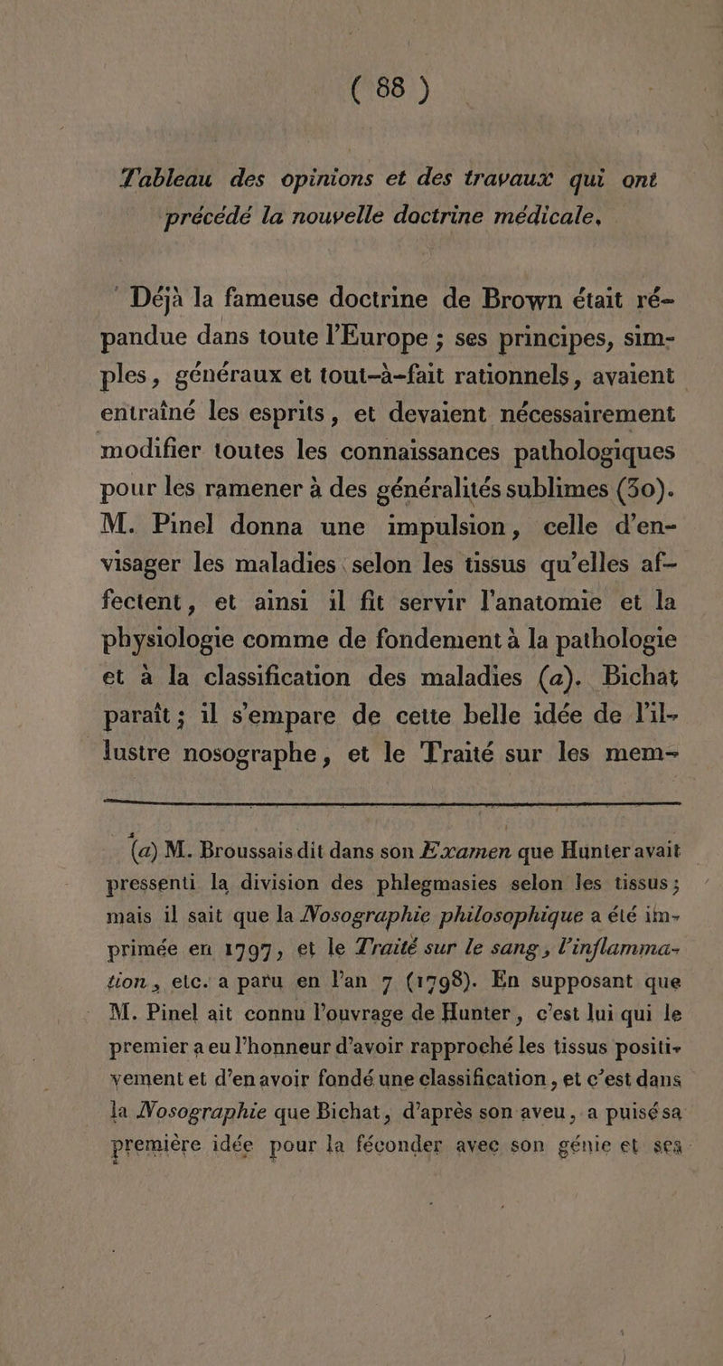 Tableau des opinions et des travaux quí ont précedé la nouvelle doctrine médicale, - Déja la fameuse doctrine de Brown était ré- pandue dans toute 'Europe ; ses principes, sim- ples, généraux et tout-a-fait rationnels, avaient entrainé les esprits, et devaient nécessairement modifier toutes les connaissances pathologiques pour les ramener á des généralités sublimes (30). M. Pinel donna une impulsion, celle d'en- visager les maladies selon les tissus qw'elles af- fectent, et ainsi il fit servir Panatomie et la physiologie comme de fondement á la pathologie et a la classification des maladies (a). Bichat parait; il Sempare de cette belle idée de J'il- lustre nosographe, et le Traité sur les mem- (a) M.. Broussais dit dans son Examen que Hunter avait pressenti la division des phlegmasies selon les tissus ; mais il sait que la Vosographie philosophique a été ¡m> primée en 1797, €t le Traité sur le sang, Vinflamma- tion , elc. a paru en Pan 7 (1798). En supposant que M. Pinel ait connu Pouvrage de Hunter, c'est lui qui le premier a eu l'honneur d'avoir rapproché les tissus positi» yement et d'en avoir fondé une classification , et c'est dans la Vosographie que Bichat, d'apres son aveu,. a puisésa premiere idée pour la féconder avec son génie et sen: