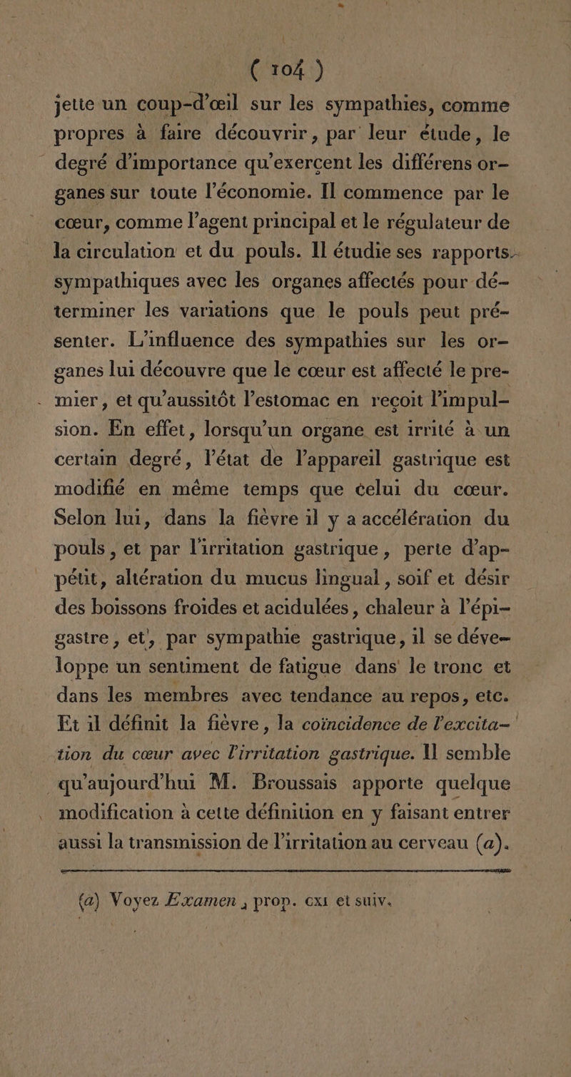 l (104 ) jette un coup-d'oeil sur les sympathies, comme propres a faire découvrir, par leur étude, le - degré d'importance qw'exercent les différens or- ganes sur toute Péconomie. Il commence par le coeur, comme Vagent principal et le régulateur de la circulation: et du pouls. 11 étudie ses rapports.- sympathiques avec les organes affectés pour dé- terminer les variations que le pouls peut pré- senter. L'influence des sympathies sur les or- ganes lui découyre que le coeur est affecté le pre- mier, et qu'aussitót Pestomac en recoit Pimpul- sion. En effet, lorsqu'un organe est irrité á un certain degré, lPétat de Vappareil gastrique est modifié en méme temps que celui du coeur. Selon lu1, dans la fievre il y a accéléraion du pouls , et par lirritation gastrique, perte d'ap- pétit, altération du mucus lingual , soif et désir des boissons fro1des et acidulées , chaleur a Pépi- gastre , et', par sympathie gastrique, il se déve- loppe un sentiment de fatigue dans le tronc et dans les membres avec tendance au repos, etc. Et il définit la fiévre, la coincidence de Pexcita-' tion du ceur avec Pirritation gastrique. 11 semble —q“aujourd'hui M. Broussais apporte quelque modification á cette définition en y faisant entrer auss1 la transmission de Pirritation au cerveau (a). (a) Voyez Examen , prop. 6x1 et suiv.